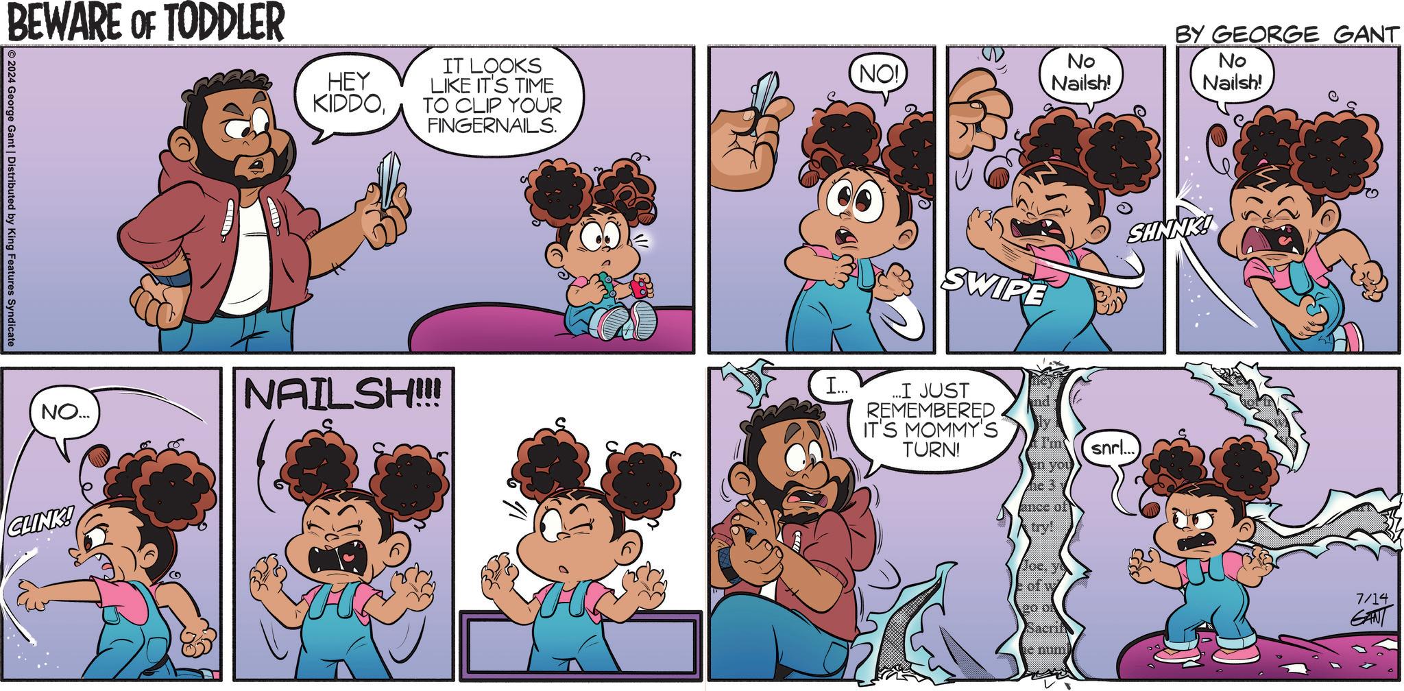 Art OCR: BEWARE OF TODDLER HEY KIDDOIT LOOKS LIKE IT'S TIME TO CLIP YOUR FINGERNAILS. 2024 George Gant | Distributed by King Features Syndicate NO... CLINK! NAILSH!!! NO!) No Nailsh! BY GEORGE GANT No Nailsh! SWIPE SHNNK! I... ...I JUST REMEMBERED IT'S MOMMY'S TURN! nd I'm en you snrl... ance of try! Joc. y of w 20 of Bacrit 7/14 GANT BEWARE OF TODDLER HEY KIDDOIT LOOKS LIKE IT'S TIME TO CLIP YOUR FINGERNAILS . 2024 George Gant | Distributed by King Features Syndicate NO ... CLINK ! NAILSH !!! NO ! ) No Nailsh ! BY GEORGE GANT No Nailsh ! SWIPE SHNNK ! I ... ... I JUST REMEMBERED IT'S MOMMY'S TURN ! nd I'm en you snrl ... ance of try ! Joc . y of w 20 of Bacrit 7/14 GANT