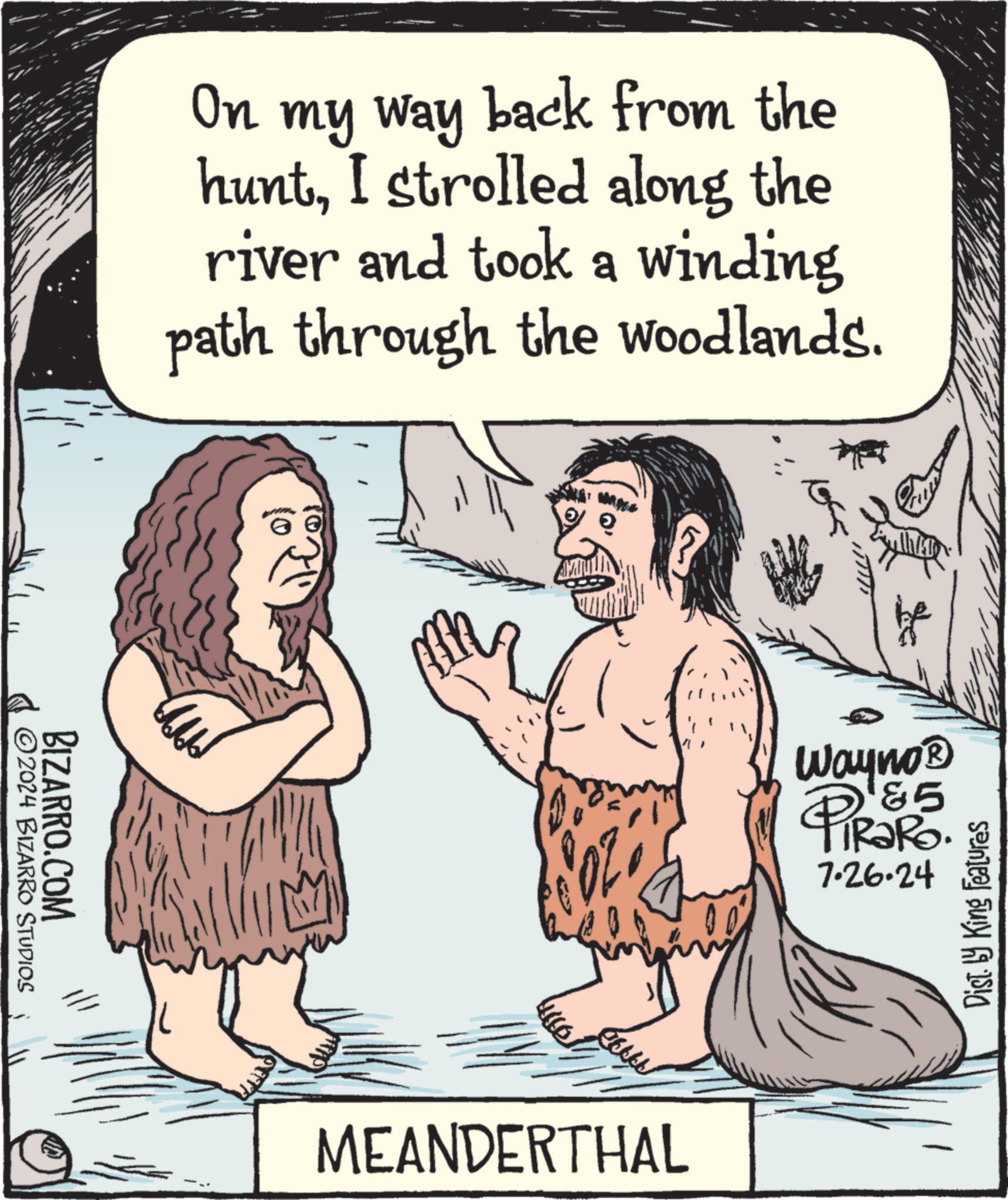 Organism OCR: BIZARRO.COM 2024 BIZARRO STUDIOS On my way back from the huntI strolled along the river and took a winding path through the woodlands. MEANDERTHAL Wayno® &5 PiRaRo. 7.26.24 Dist. by King Features BIZARRO.COM 2024 BIZARRO STUDIOS On my way back from the huntI strolled along the river and took a winding path through the woodlands . MEANDERTHAL Wayno® & 5 PiRaRo . 7.26.24 Dist . by King Features