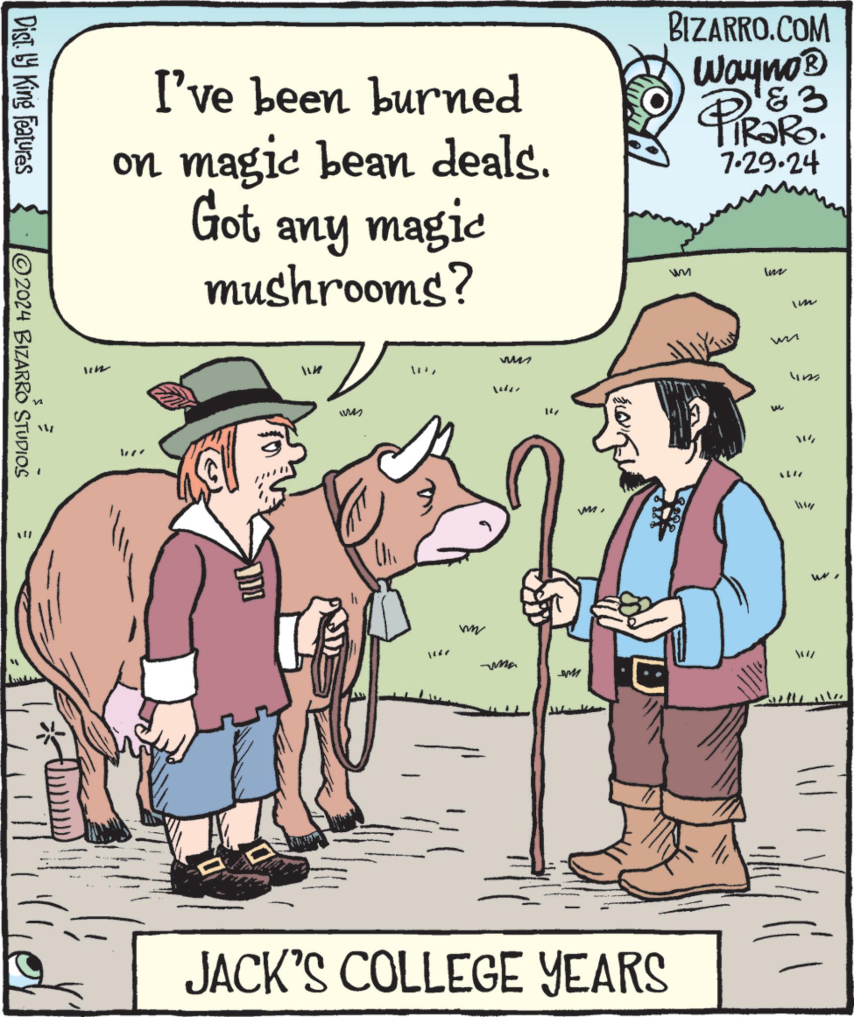 Line OCR: Dist. by King Features 2024 BIZARRO STUDIOS I've been burned on magic bean deals. Got any magic mushrooms? WA ww We lear ?? BIZARRO.COM Wayno? PiRaRo. 3 7.29.24 HOMA M WWT WM m JACK'S COLLEGE YEARS W W Im lin " LIN Wap W WI Dist . by King Features 2024 BIZARRO STUDIOS I've been burned on magic bean deals . Got any magic mushrooms ? WA ww We lear ?? BIZARRO.COM Wayno? PiRaRo . 3 7.29.24 HOMA M WWT WM m JACK'S COLLEGE YEARS W W Im lin " LIN Wap W WI