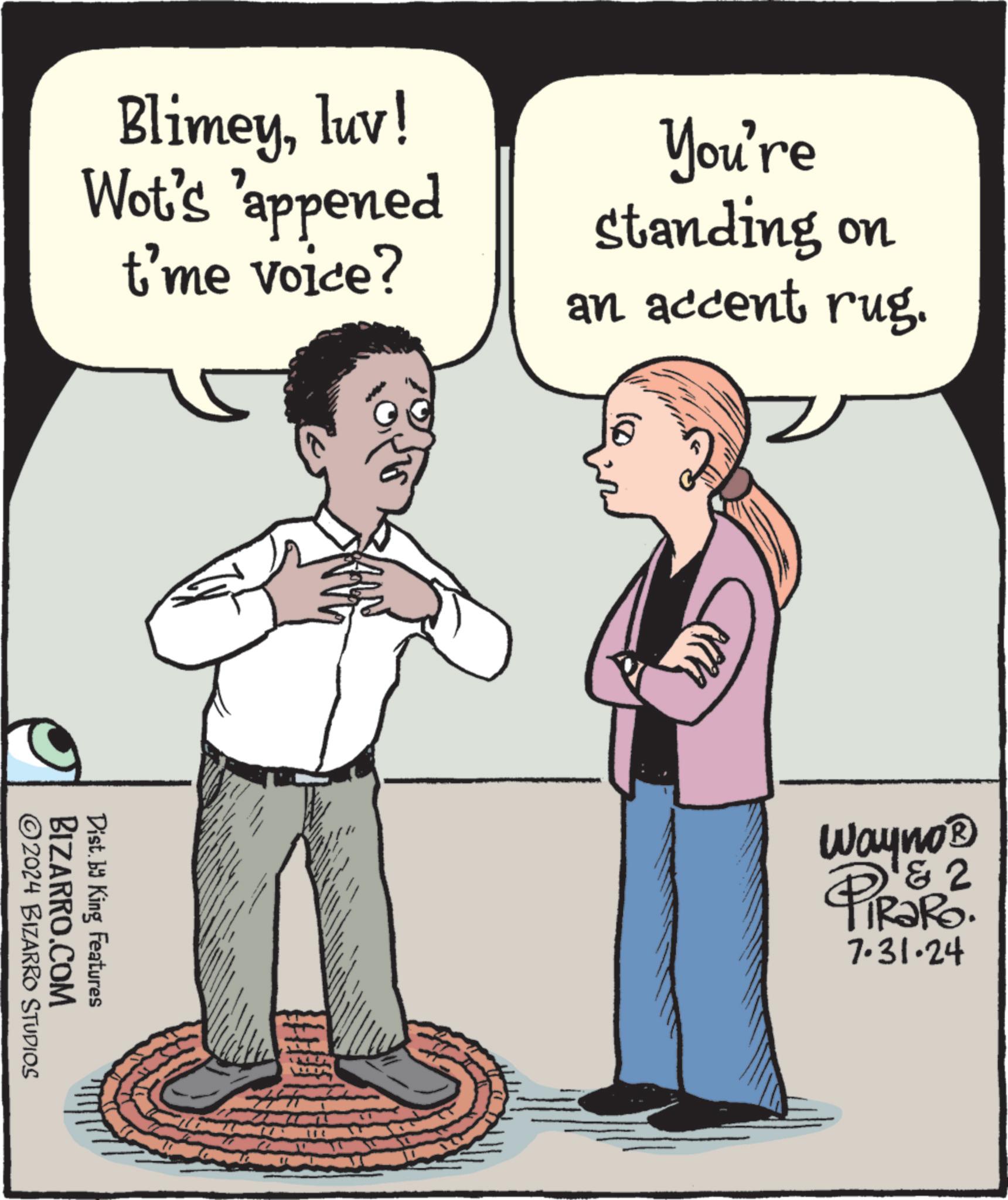 Rectangle OCR: Blimeyluv! Wot's 'appened t'me voice? You're standing on an accent rug. BIZARRO.COM Dist. by King Features 2024 BIZARRO STUDIOS Wayno? PIRSR². 7.31.24 Blimeyluv ! Wot's ' appened t'me voice ? You're standing on an accent rug . BIZARRO.COM Dist . by King Features 2024 BIZARRO STUDIOS Wayno? PIRSR² . 7.31.24