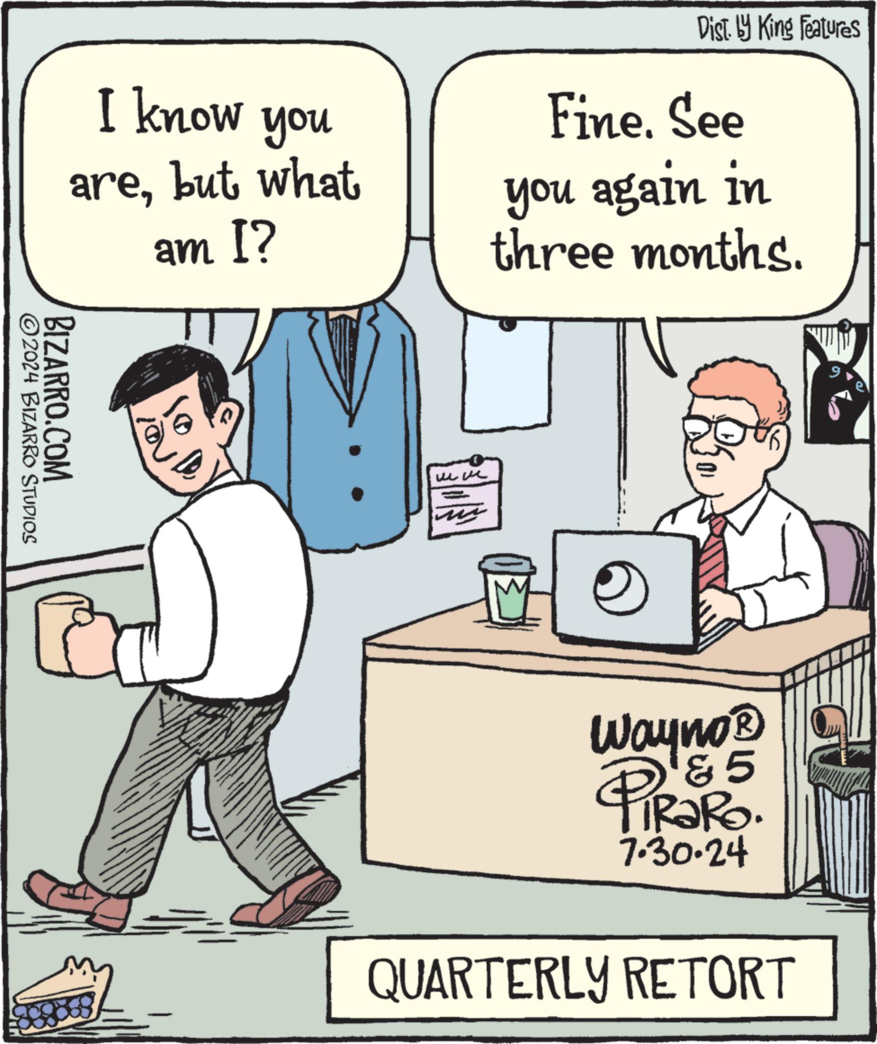 Gesture OCR: I know you arebut what am I? Dist. by King Features Fine. See you again in three months. 2024 BIZARRO STUDIOS BIZARRO.COM Wayno? & 5 PiRaRo. 7.30.24 QUARTERLY RETORT I know you arebut what am I ? Dist . by King Features Fine . See you again in three months . 2024 BIZARRO STUDIOS BIZARRO.COM Wayno? & 5 PiRaRo . 7.30.24 QUARTERLY RETORT
