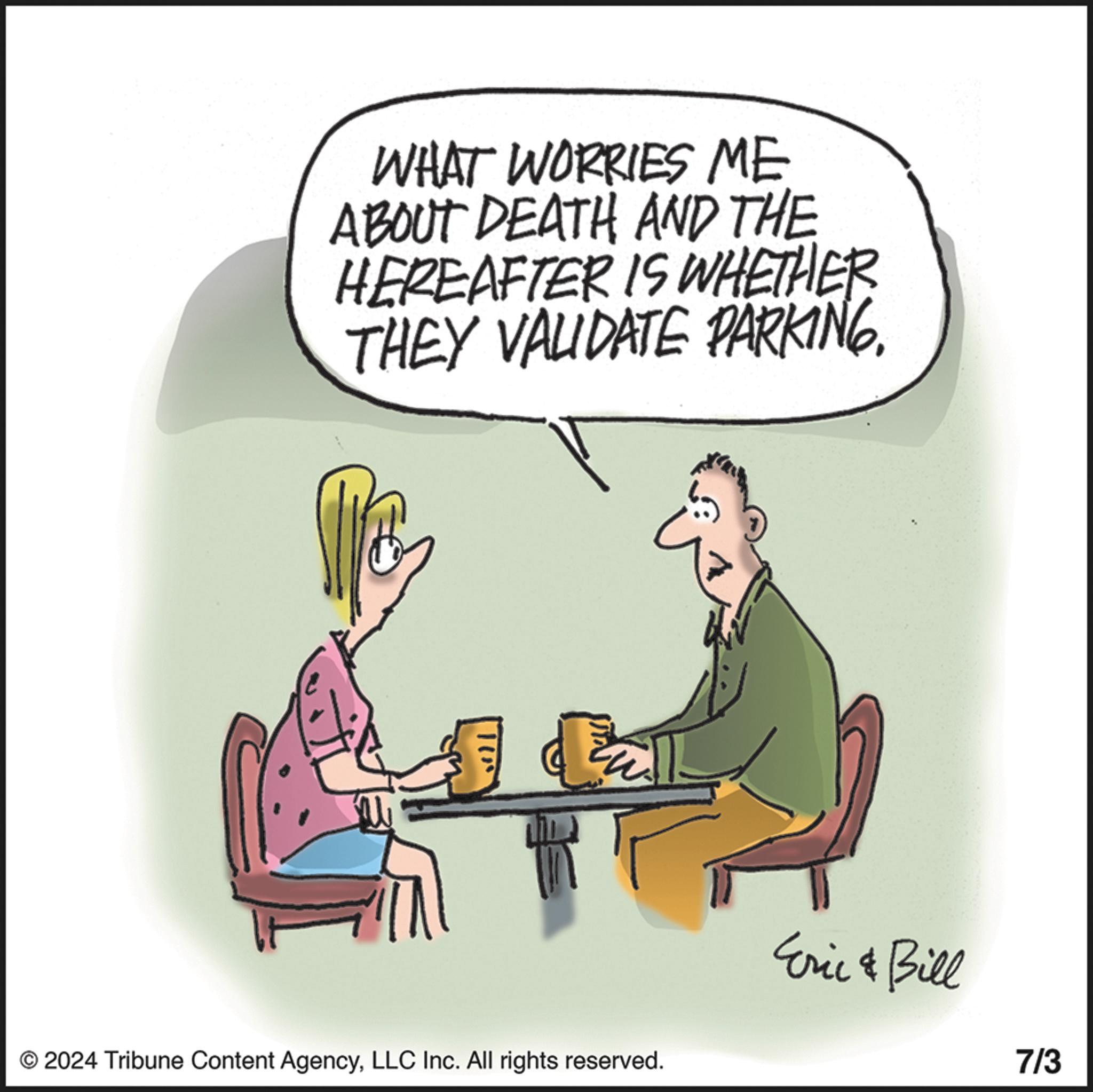 Humour OCR: WHAT WORRIES ME ABOUT DEATH AND THE HEREAFTER IS WHETHER THEY VALIDATE PARKING. © 2024 Tribune Content AgencyLLC Inc. All rights reserved. Eric & Bill 7/3 WHAT WORRIES ME ABOUT DEATH AND THE HEREAFTER IS WHETHER THEY VALIDATE PARKING . © 2024 Tribune Content AgencyLLC Inc. All rights reserved . Eric & Bill 7/3