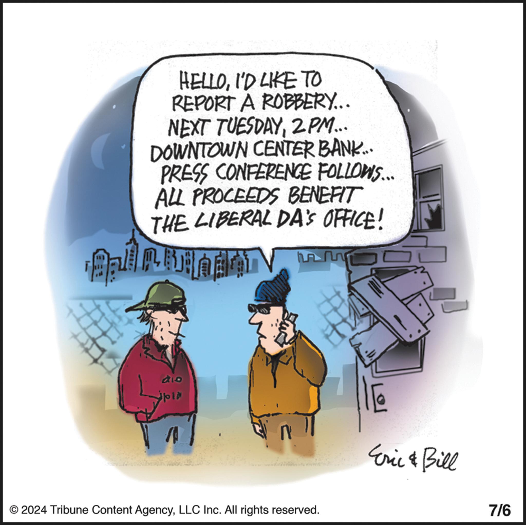 Humour OCR: HELLOI'D LIKE TO REPORT A ROBBERY... NEXT TUESDAY2PM... DOWNTOWN CENTER BANK.... PRESS CONFERENCE FOLLOWS... ALL PROCEEDS BENEFIT THE LIBERAL DA'S OFFICE! dio © 2024 Tribune Content AgencyLLC Inc. All rights reserved. Eric & Bill 7/6 HELLOI'D LIKE TO REPORT A ROBBERY ... NEXT TUESDAY2PM ... DOWNTOWN CENTER BANK .... PRESS CONFERENCE FOLLOWS ... ALL PROCEEDS BENEFIT THE LIBERAL DA'S OFFICE ! dio © 2024 Tribune Content AgencyLLC Inc. All rights reserved . Eric & Bill 7/6