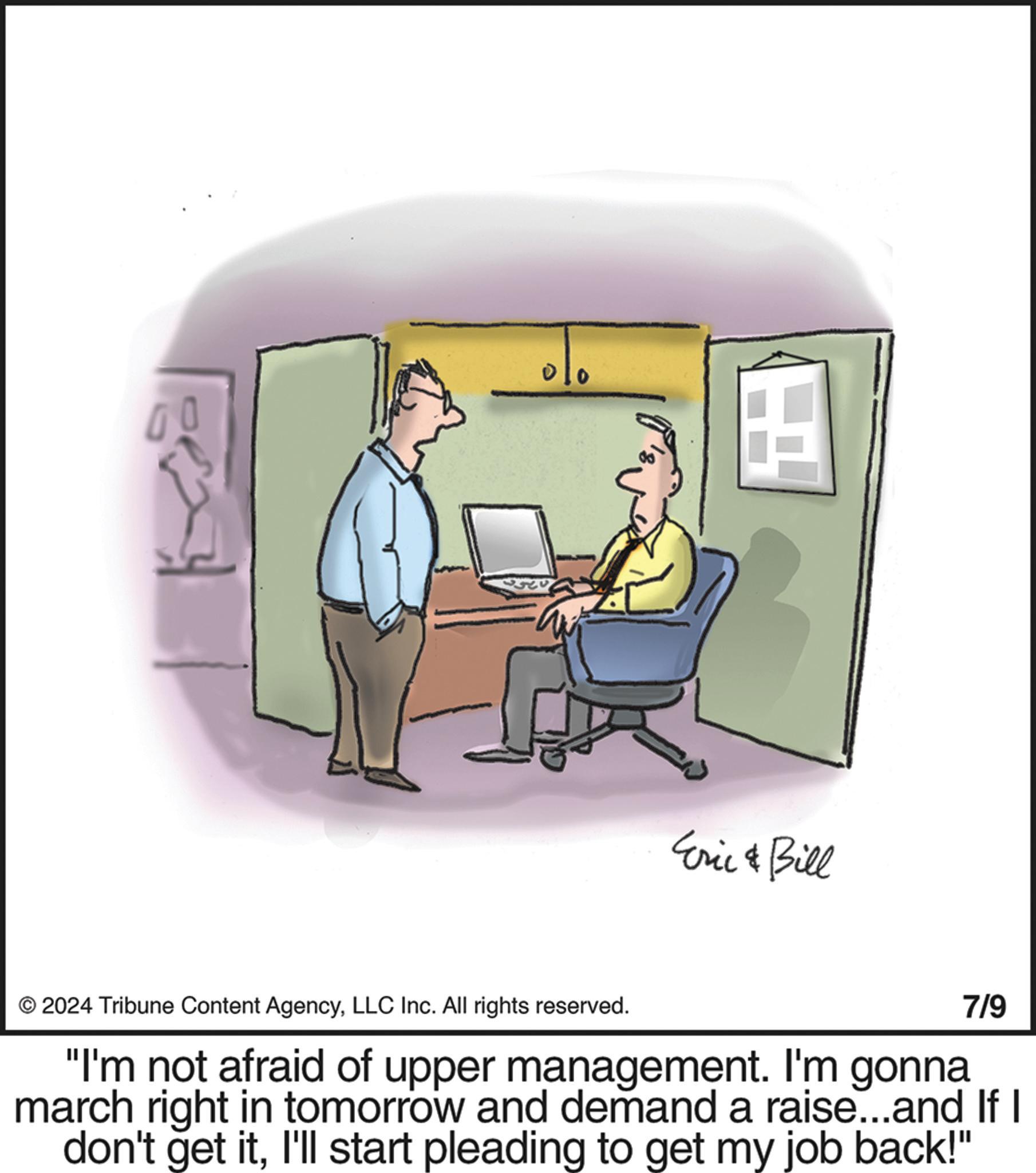 Comfort OCR: H Eric & Bill © 2024 Tribune Content AgencyLLC Inc. All rights reserved. 7/9 "I'm not afraid of upper management. I'm gonna march right in tomorrow and demand a raise...and If I don't get itI'll start pleading to get my job back!" H Eric & Bill © 2024 Tribune Content AgencyLLC Inc. All rights reserved . 7/9 " I'm not afraid of upper management . I'm gonna march right in tomorrow and demand a raise ... and If I don't get itI'll start pleading to get my job back ! "