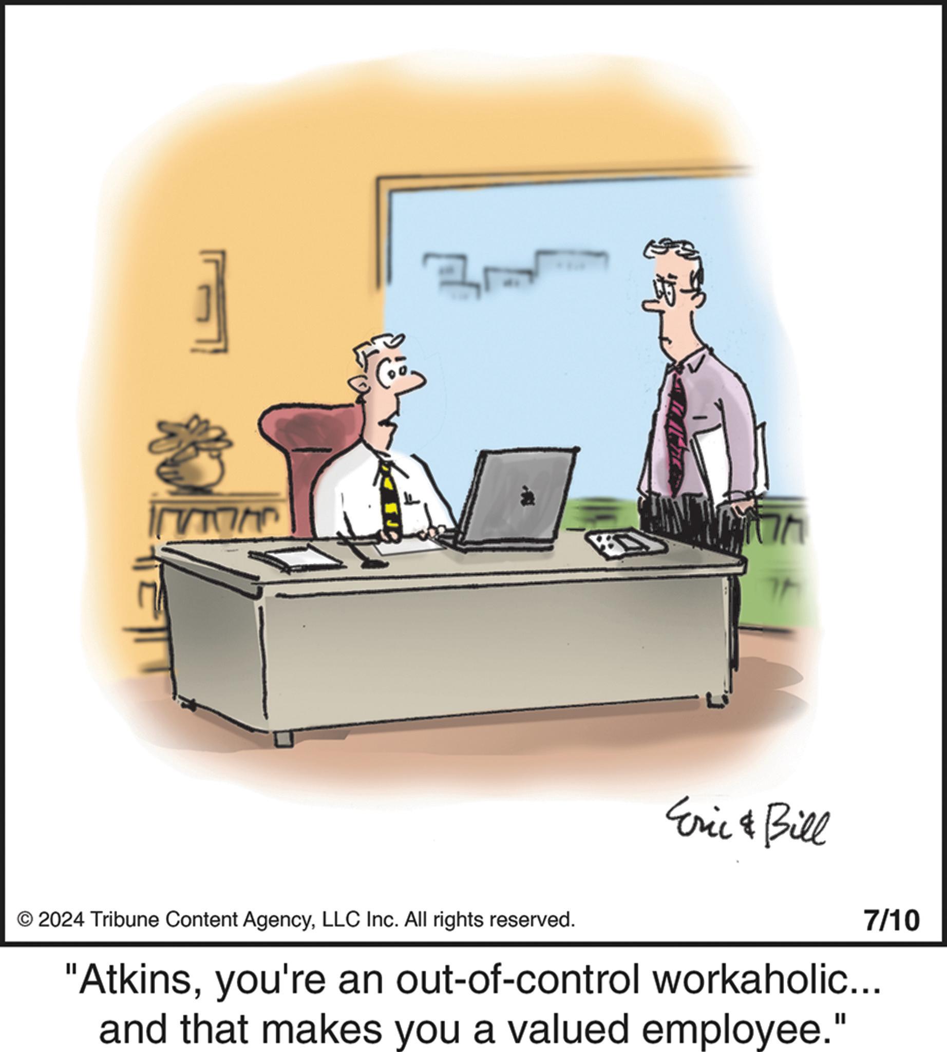 Desk OCR: - Th ? Eric & Bill 7/10 © 2024 Tribune Content AgencyLLC Inc. All rights reserved. "Atkinsyou're an out-of-control workaholic... and that makes you a valued employee." - Th ? Eric & Bill 7/10 © 2024 Tribune Content AgencyLLC Inc. All rights reserved . " Atkinsyou're an out - of - control workaholic ... and that makes you a valued employee . "