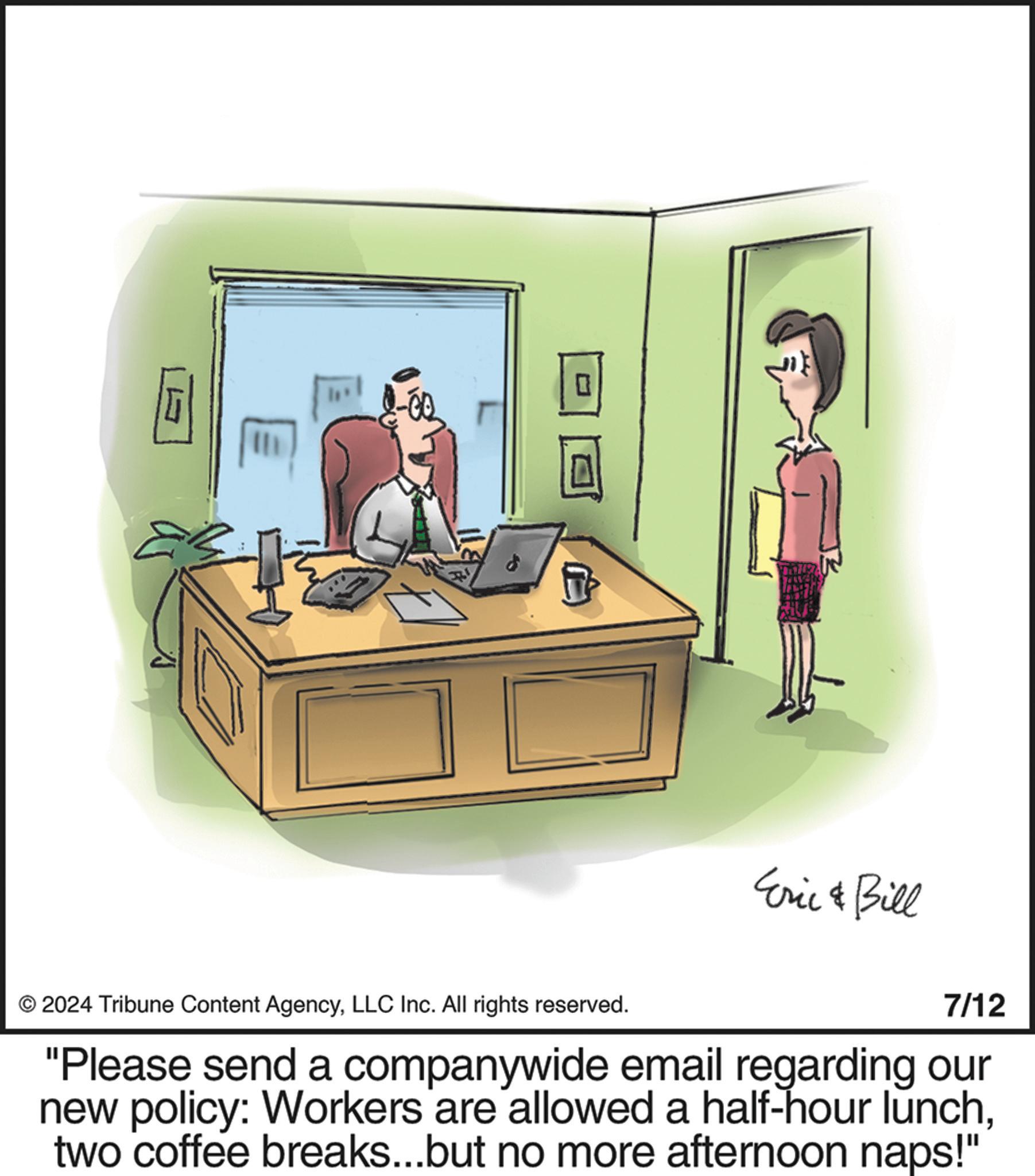 Comfort OCR: 2024 Tribune Content AgencyLLC Inc. All rights reserved. Eric & Bill 7/12 "Please send a companywide email regarding our new policy: Workers are allowed a half-hour lunchtwo coffee breaks...but no more afternoon naps!" 2024 Tribune Content AgencyLLC Inc. All rights reserved . Eric & Bill 7/12 " Please send a companywide email regarding our new policy : Workers are allowed a half - hour lunchtwo coffee breaks ... but no more afternoon naps ! "