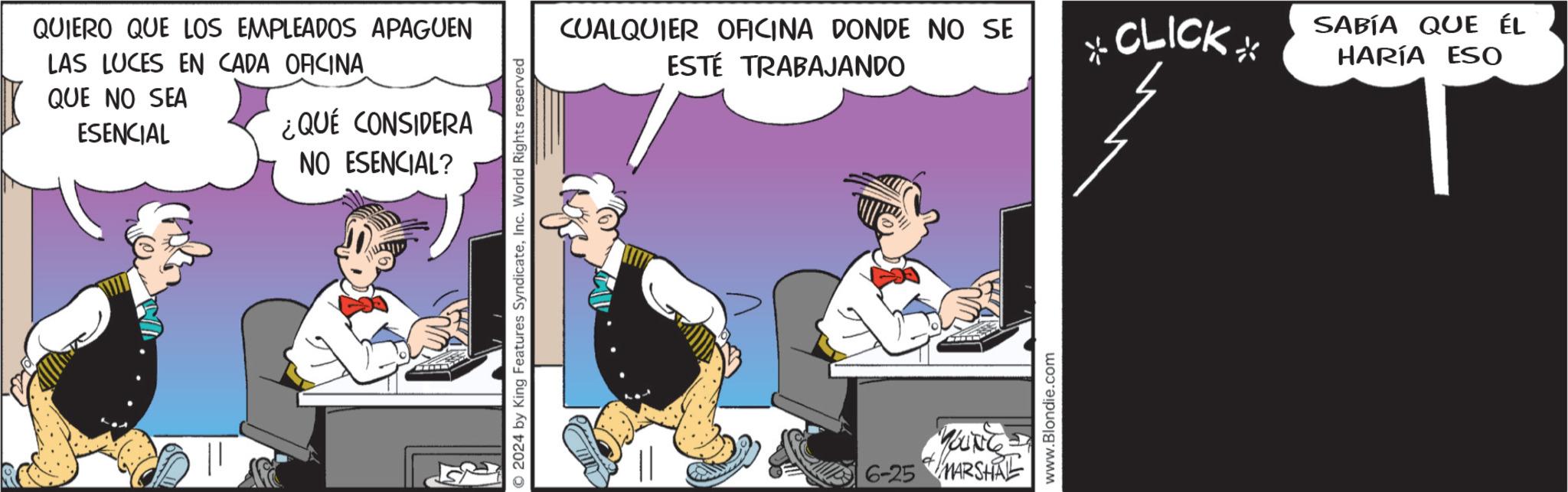Event OCR: QUIERO QUE LOS EMPLEADOS APAGUEN LAS LUCES EN CADA OFICINA QUE NO SEA ESENCIAL ¿QUÉ CONSIDERA NO ESENCIAL? © 2024 by King Features SyndicateInc. World Rights reserved CUALQUIER OFICINA DONDE NO SE ESTÉ TRABAJANDO d YOUNG 6-25 MARSHAL www.Blondie.com *CLICK SABÍA QUE ÉL HARÍA ESO QUIERO QUE LOS EMPLEADOS APAGUEN LAS LUCES EN CADA OFICINA QUE NO SEA ESENCIAL ¿ QUÉ CONSIDERA NO ESENCIAL ? © 2024 by King Features SyndicateInc. World Rights reserved CUALQUIER OFICINA DONDE NO SE ESTÉ TRABAJANDO d YOUNG 6-25 MARSHAL www.Blondie.com * CLICK SABÍA QUE ÉL HARÍA ESO