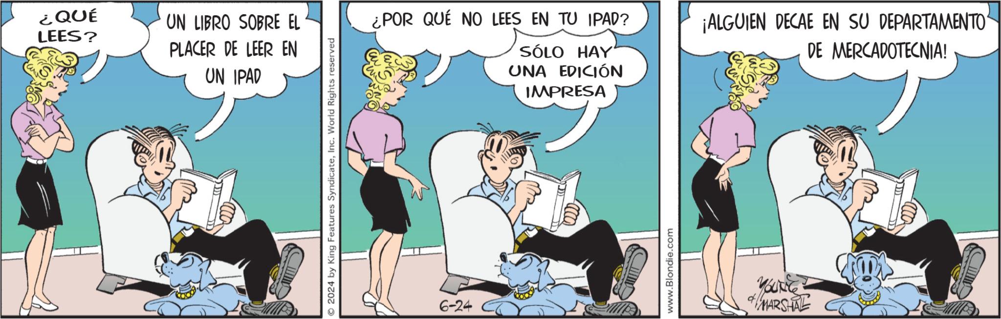 People OCR: ¿QUÉ LEES? UN LIBRO SOBRE EL PLACER DE LEER EN UN IPAD 2024 by King Features SyndicateInc. World Rights reserved ¿POR QUÉ NO LEES EN TU IPAD? SÓLO HAY UNA EDICIÓN IMPRESA ¡ALGUIEN DECAE EN SU DEPARTAMENTO DE MERCADOTECNIA! 6-24 www.Blondie.com YOUNG MARSHAL ¿ QUÉ LEES ? UN LIBRO SOBRE EL PLACER DE LEER EN UN IPAD 2024 by King Features SyndicateInc. World Rights reserved ¿ POR QUÉ NO LEES EN TU IPAD ? SÓLO HAY UNA EDICIÓN IMPRESA ¡ ALGUIEN DECAE EN SU DEPARTAMENTO DE MERCADOTECNIA ! 6-24 www.Blondie.com YOUNG MARSHAL