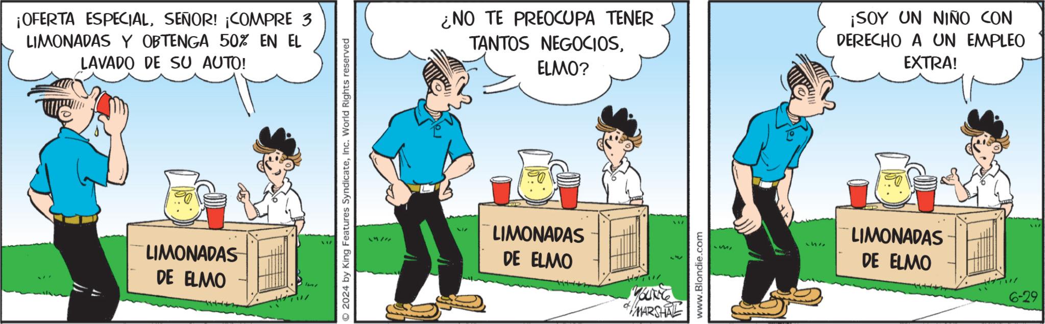 Event OCR: ¡OFERTA ESPECIALSEÑOR! ¡COMPRE 3 LIMONADAS Y OBTENGA 50% EN EL LAVADO DE SU AUTO! LIMONADAS DE ELMO O2024 by King Features SyndicateInc. World Rights reserved imper 517 ¿NO TE PREOCUPA TENER TANTOS NEGOCIOSELMO? ¡SOY UN NIÑO CON DERECHO A UN EMPLEO EXTRA! LIMONADAS DE ELMO MOUNT & MARSHAL www.Blondie.com LIMONADAS DE ELMO ¡ OFERTA ESPECIALSEÑOR ! ¡ COMPRE 3 LIMONADAS Y OBTENGA 50 % EN EL LAVADO DE SU AUTO ! LIMONADAS DE ELMO O2024 by King Features SyndicateInc. World Rights reserved imper 517 ¿ NO TE PREOCUPA TENER TANTOS NEGOCIOSELMO ? ¡ SOY UN NIÑO CON DERECHO A UN EMPLEO EXTRA ! LIMONADAS DE ELMO MOUNT & MARSHAL www.Blondie.com LIMONADAS DE ELMO
