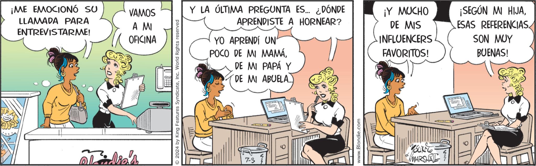 People OCR: ¡ME EMOCIONÓ SU LLAMADA PARA ENTREVISTARME! idie's VAMOS A MI OFICINA © 2024 by King Features SyndicateInc. World Rights reserved Y LA ÚLTIMA PREGUNTA ES... ¿DÓNDE APRENDISTE A HORNEAR? YO APRENDI UN' POCO DE MI MAMÁDE MI PAPÁ Y DE MI ABUELA...) ¡Y MUCHO DE MIS INFLUENCERS FAVORITOS! ¡SEGÚN MI HIJAESAS REFERENCIAS SON MUY BUENAS! 7-3 www.Blondie.com YOUNG MARSHAL ¡ ME EMOCIONÓ SU LLAMADA PARA ENTREVISTARME ! idie's VAMOS A MI OFICINA © 2024 by King Features SyndicateInc. World Rights reserved Y LA ÚLTIMA PREGUNTA ES ... ¿ DÓNDE APRENDISTE A HORNEAR ? YO APRENDI UN ' POCO DE MI MAMÁDE MI PAPÁ Y DE MI ABUELA ... ) ¡ Y MUCHO DE MIS INFLUENCERS FAVORITOS ! ¡ SEGÚN MI HIJAESAS REFERENCIAS SON MUY BUENAS ! 7-3 www.Blondie.com YOUNG MARSHAL