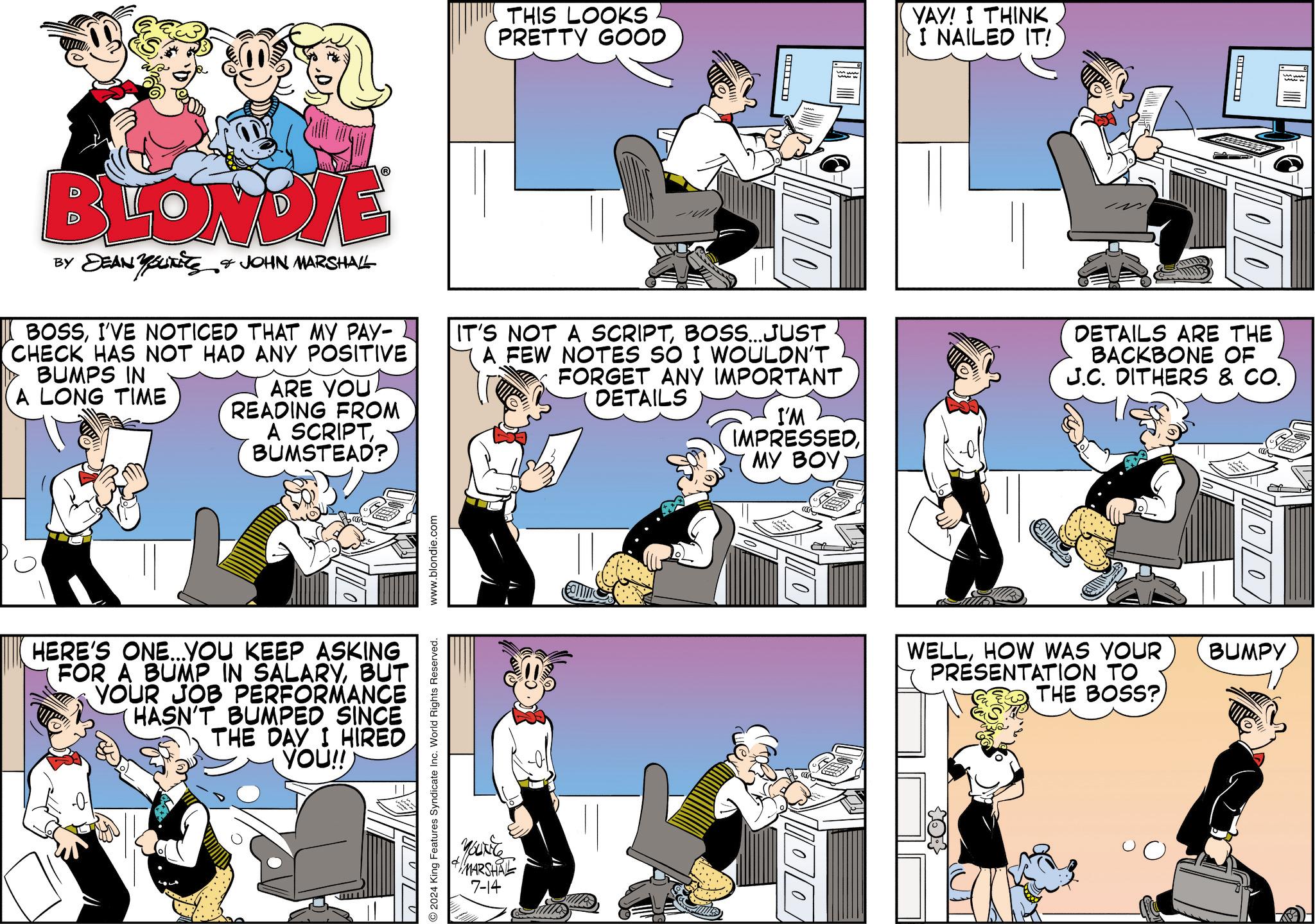Drawing OCR: THIS LOOKS PRETTY GOOD ? YAY! I THINK I NAILED IT! BLONDIE BY DEAN YOUTETS & JOHN MARSHALL BOSSI'VE NOTICED THAT MY PAY- CHECK HAS NOT HAD ANY POSITIVE BUMPS IN A LONG TIME ARE YOU READING FROM A SCRIPTBUMSTEAD? IT'S NOT A SCRIPTBOSS...JUST A FEW NOTES SO I WOULDN'T FORGET ANY IMPORTANT DETAILS I'M IMPRESSEDMY BOY O2024 King Features Syndicate Inc. World Rights Reserved. www.blondie.com HERE'S ONE...YOU KEEP ASKING FOR A BUMP IN SALARYBUT YOUR JOB PERFORMANCE HASN'T BUMPED SINCE THE DAY I HIRED YOU!! Youxite MARSHAL 7-14 710101 ? DETAILS ARE THE BACKBONE OF J.C. DITHERS & CO. WELLHOW WAS YOUR PRESENTATION TO THE BOSS? BUMPY THIS LOOKS PRETTY GOOD ? YAY ! I THINK I NAILED IT ! BLONDIE BY DEAN YOUTETS & JOHN MARSHALL BOSSI'VE NOTICED THAT MY PAY- CHECK HAS NOT HAD ANY POSITIVE BUMPS IN A LONG TIME ARE YOU READING FROM A SCRIPTBUMSTEAD ? IT'S NOT A SCRIPTBOSS ... JUST A FEW NOTES SO I WOULDN'T FORGET ANY IMPORTANT DETAILS I'M IMPRESSEDMY BOY O2024 King Features Syndicate Inc. World Rights Reserved . www.blondie.com HERE'S ONE ... YOU KEEP ASKING FOR A BUMP IN SALARYBUT YOUR JOB PERFORMANCE HASN'T BUMPED SINCE THE DAY I HIRED YOU !! Youxite MARSHAL 7-14 710101 ? DETAILS ARE THE BACKBONE OF J.C. DITHERS & CO . WELLHOW WAS YOUR PRESENTATION TO THE BOSS ? BUMPY