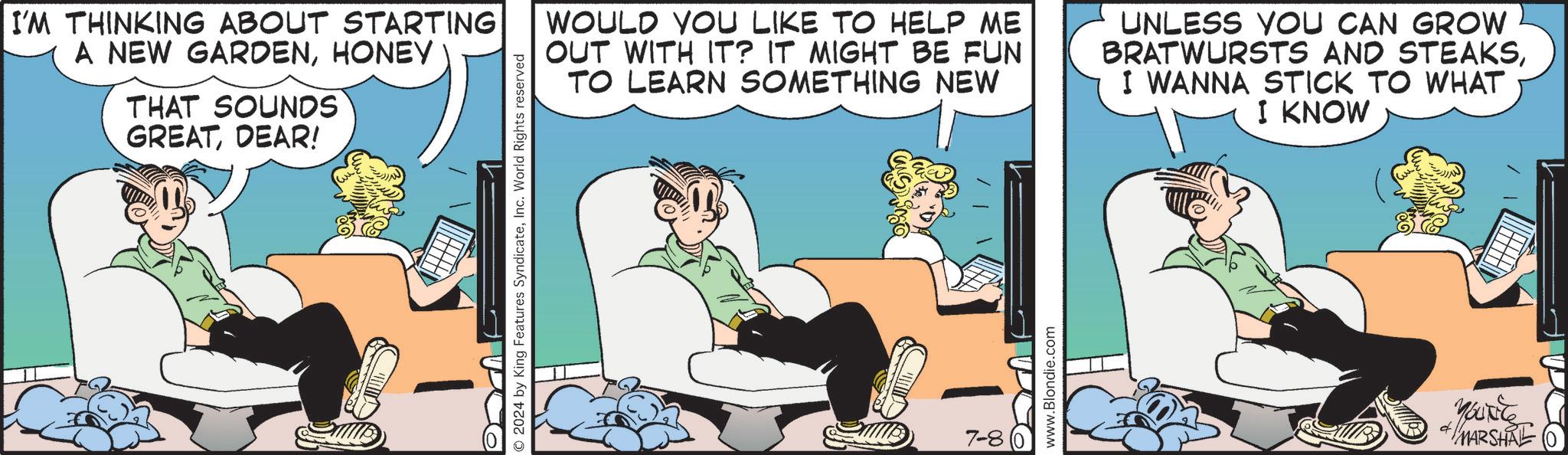 Comics OCR: I'M THINKING ABOUT STARTING A NEW GARDENHONEY THAT SOUNDS GREATDEAR! © 2024 by King Features SyndicateInc. World Rights reserved WOULD YOU LIKE TO HELP ME OUT WITH IT? IT MIGHT BE FUN TO LEARN SOMETHING NEW UNLESS YOU CAN GROW BRATWURSTS AND STEAKSI WANNA STICK TO WHAT I KNOW 7-8 www.Blondie.com yourite MARSHRE I'M THINKING ABOUT STARTING A NEW GARDENHONEY THAT SOUNDS GREATDEAR ! © 2024 by King Features SyndicateInc. World Rights reserved WOULD YOU LIKE TO HELP ME OUT WITH IT ? IT MIGHT BE FUN TO LEARN SOMETHING NEW UNLESS YOU CAN GROW BRATWURSTS AND STEAKSI WANNA STICK TO WHAT I KNOW 7-8 www.Blondie.com yourite MARSHRE