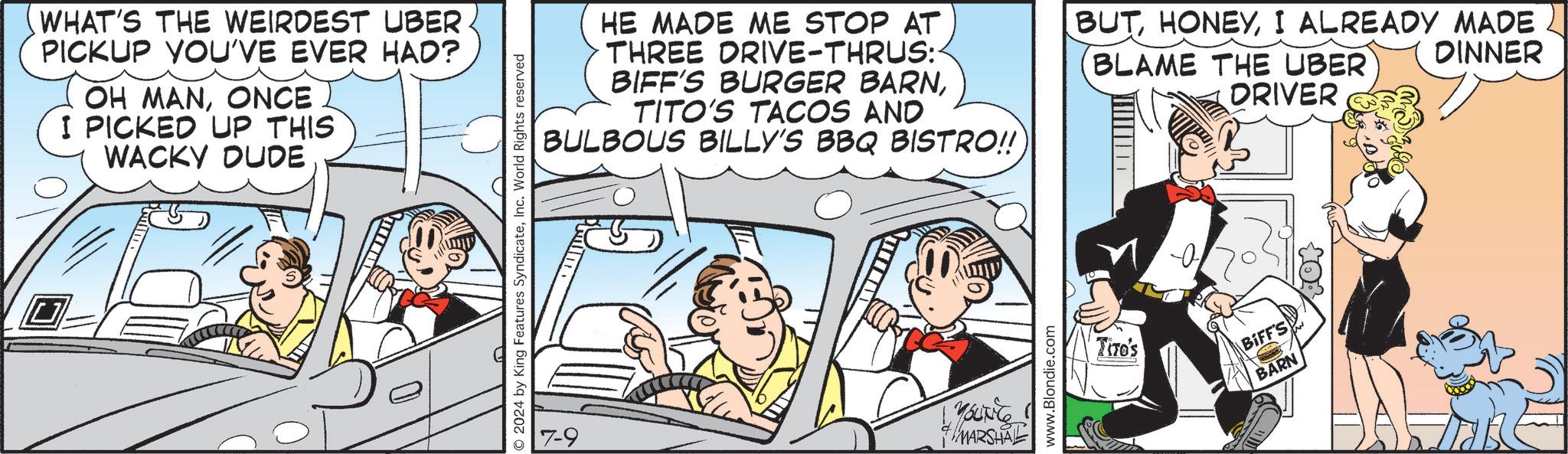 Publication OCR: WHAT'S THE WEIRDEST UBER. PICKUP YOU'VE EVER HAD? OH MANONCE I PICKED UP THIS WACKY DUDE 2024 by King Features SyndicateInc. World Rights reserved HE MADE ME STOP AT THREE DRIVE-THRUS:- BIFF'S BURGER BARNTITO'S TACOS AND BULBOUS BILLY'S BBQ BISTRO!! BUTI ALREADY MADE DINNER BLAME THE UBER DRIVER YOUNG MARSHAL www.Blondie.com -0 Tiro's BIFF'S BARN WHAT'S THE WEIRDEST UBER . PICKUP YOU'VE EVER HAD ? OH MANONCE I PICKED UP THIS WACKY DUDE 2024 by King Features SyndicateInc. World Rights reserved HE MADE ME STOP AT THREE DRIVE - THRUS : - BIFF'S BURGER BARNTITO'S TACOS AND BULBOUS BILLY'S BBQ BISTRO !! BUTI ALREADY MADE DINNER BLAME THE UBER DRIVER YOUNG MARSHAL www.Blondie.com -0 Tiro's BIFF'S BARN