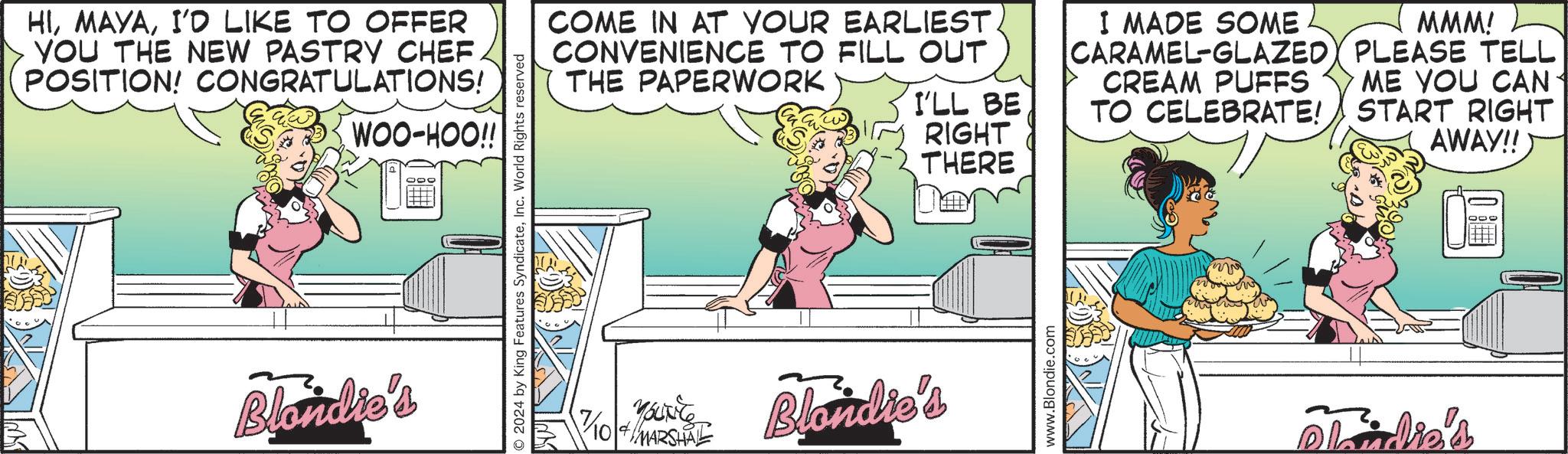 Pleased OCR: HII'D LIKE TO OFFER YOU THE NEW PASTRY CHEF. POSITION! CONGRATULATIONS! WOO-HOO!! Blondie's 2024 by King Features SyndicateInc. World Rights reserved COME IN AT YOUR EARLIEST CONVENIENCE TO FILL OUT THE PAPERWORK 7/104/MARSHAL Blondie's I MADE SOME MMM! CARAMEL-GLAZED PLEASE TELL CREAM PUFFS I'LL BE TO CELEBRATE! RIGHT THERE ME YOU CAN START RIGHT AWAY!! www.Blondie.com Plaadie's HII'D LIKE TO OFFER YOU THE NEW PASTRY CHEF . POSITION ! CONGRATULATIONS ! WOO - HOO !! Blondie's 2024 by King Features SyndicateInc. World Rights reserved COME IN AT YOUR EARLIEST CONVENIENCE TO FILL OUT THE PAPERWORK 7 / 104 / MARSHAL Blondie's I MADE SOME MMM ! CARAMEL - GLAZED PLEASE TELL CREAM PUFFS I'LL BE TO CELEBRATE ! RIGHT THERE ME YOU CAN START RIGHT AWAY !! www.Blondie.com Plaadie's