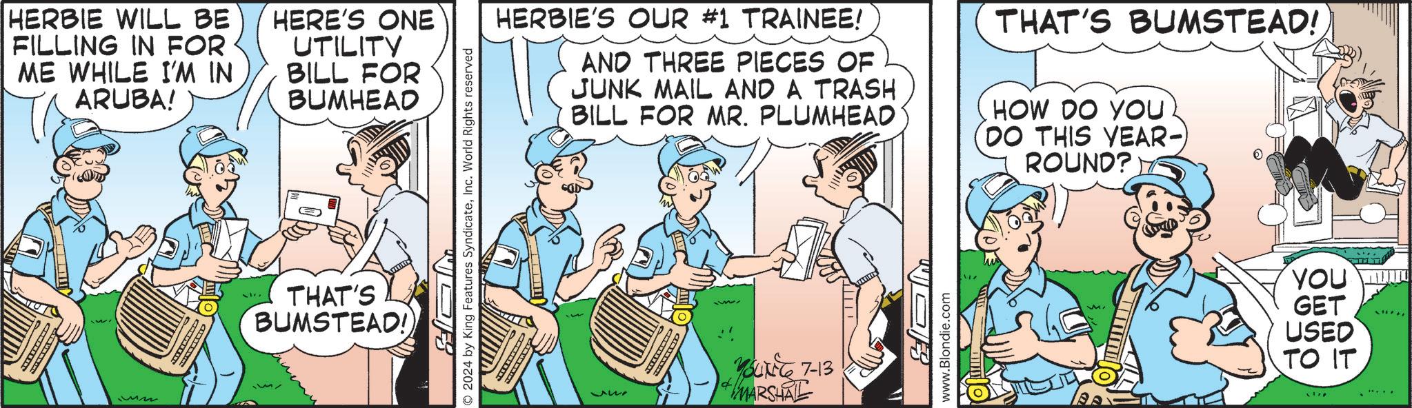 People OCR: HERBIE WILL BE FILLING IN FOR ME WHILE I'M IN ARUBA! HERE'S ONE UTILITY BILL FOR BUMHEAD THAT'S BUMSTEAD! 218 2024 by King Features SyndicateInc. World Rights reserved HERBIE'S OUR #1 TRAINEE! AND THREE PIECES OF JUNK MAIL AND A TRASH BILL FOR MR. PLUMHEAD THAT'S BUMSTEAD! HOW DO YOU (DO THIS YEAR- ROUND? 342 95416 7-13 MARSHAL www.Blondie.com YOU GET USED TO IT. HERBIE WILL BE FILLING IN FOR ME WHILE I'M IN ARUBA ! HERE'S ONE UTILITY BILL FOR BUMHEAD THAT'S BUMSTEAD ! 218 2024 by King Features SyndicateInc. World Rights reserved HERBIE'S OUR # 1 TRAINEE ! AND THREE PIECES OF JUNK MAIL AND A TRASH BILL FOR MR . PLUMHEAD THAT'S BUMSTEAD ! HOW DO YOU ( DO THIS YEAR- ROUND ? 342 95416 7-13 MARSHAL www.Blondie.com YOU GET USED TO IT .