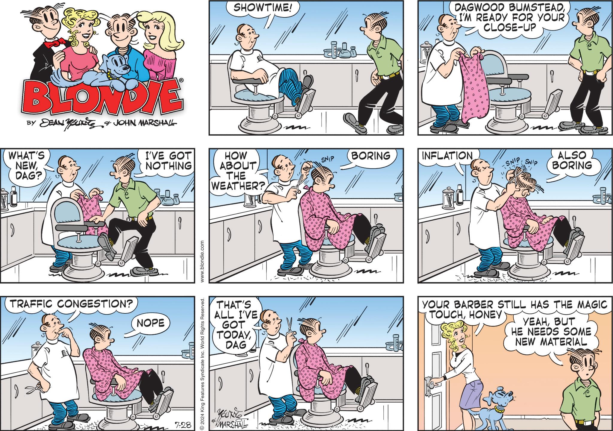 Magenta OCR: BLONDIE BY DEAN YOUNITS & JOHN MARSHALL WHAT'S NEWDAG? I'VE GOT NOTHING TRAFFIC CONGESTION? NOPE 7-28 2024 King Features Syndicate Inc. World Rights Reserved. www.blondie.com SHOWTIME! DAGWOOD BUMSTEADI'M READY FOR YOUR' CLOSE-UP HOW ABOUT THE WEATHER?SNIP BORING INFLATION THAT'S ALL I'VE GOT TODAYDAG YOUNG MARSHAL 1000/ SNIP ? SNIP ALSO BORING YOUR BARBER STILL HAS THE MAGIC TOUCHHONEY YEAHBUT HE NEEDS SOME NEW MATERIAL BLONDIE BY DEAN YOUNITS & JOHN MARSHALL WHAT'S NEWDAG ? I'VE GOT NOTHING TRAFFIC CONGESTION ? NOPE 7-28 2024 King Features Syndicate Inc. World Rights Reserved . www.blondie.com SHOWTIME ! DAGWOOD BUMSTEADI'M READY FOR YOUR ' CLOSE - UP HOW ABOUT THE WEATHER ?SNIP BORING INFLATION THAT'S ALL I'VE GOT TODAYDAG YOUNG MARSHAL 1000 / SNIP ? SNIP ALSO BORING YOUR BARBER STILL HAS THE MAGIC TOUCHHONEY YEAHBUT HE NEEDS SOME NEW MATERIAL