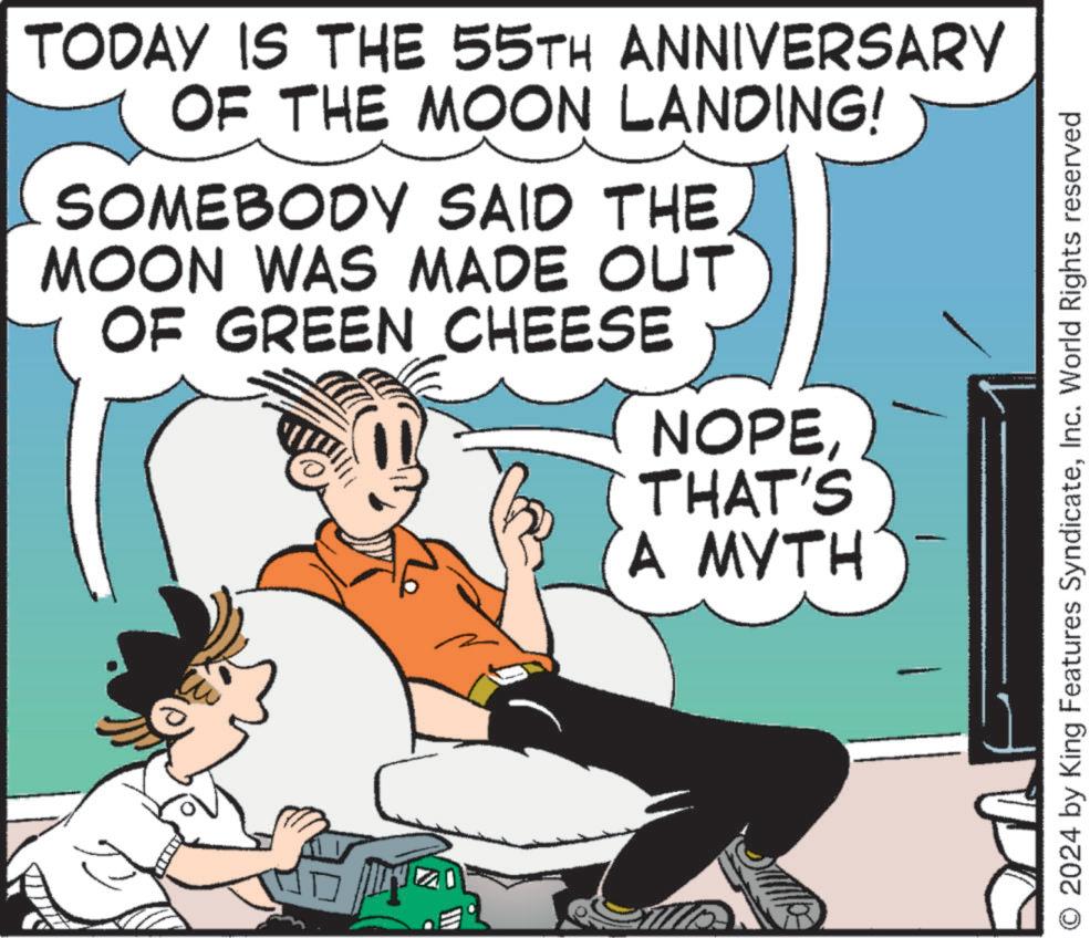 Humour OCR: TODAY IS THE 55TH ANNIVERSARY OF THE MOON LANDING! SOMEBODY SAID THE MOON WAS MADE OUT OF GREEN CHEESE NOPETHAT'S A MYTH © 2024 by King Features SyndicateInc. World Rights reserved TODAY IS THE 55TH ANNIVERSARY OF THE MOON LANDING ! SOMEBODY SAID THE MOON WAS MADE OUT OF GREEN CHEESE NOPETHAT'S A MYTH © 2024 by King Features SyndicateInc. World Rights reserved