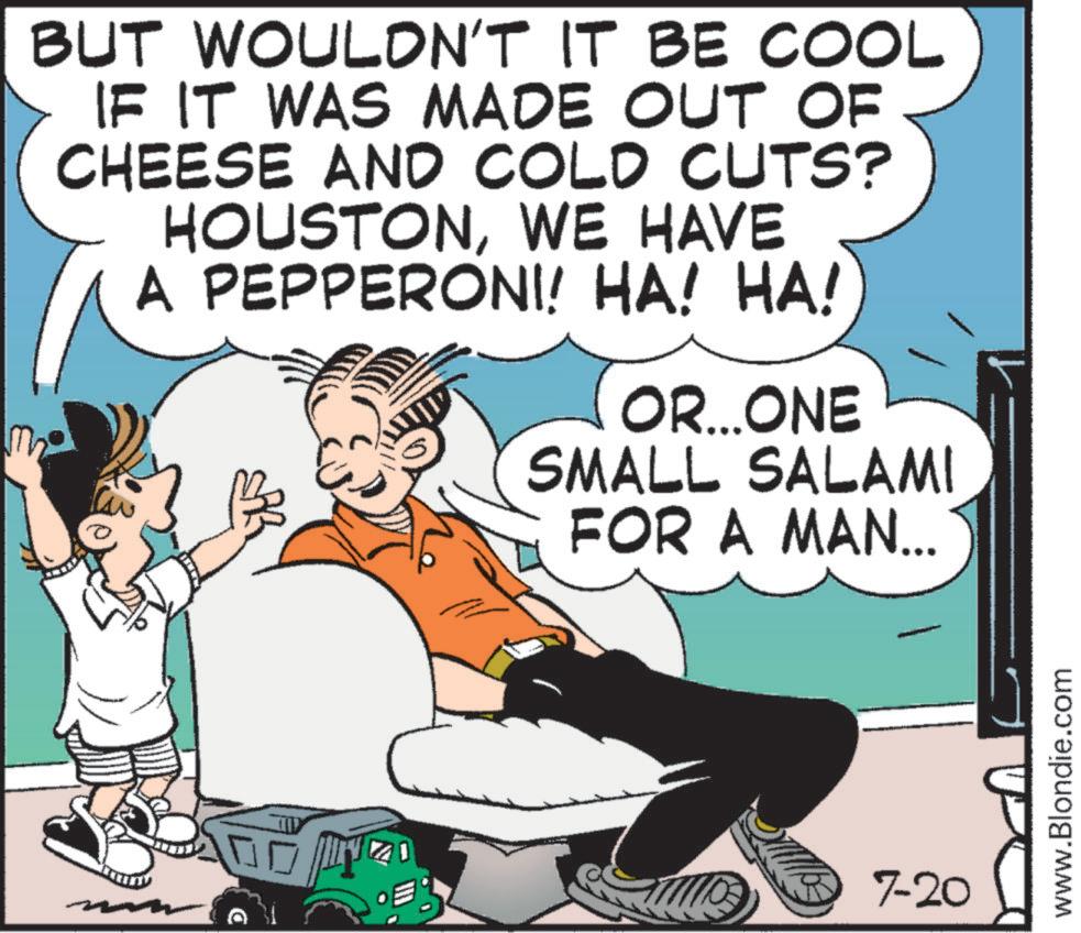 Illustration OCR: BUT WOULDN'T IT BE COOL IF IT WAS MADE OUT OF CHEESE AND COLD CUTS? HOUSTONWE HAVE A PEPPERONI! HA! HA! OR...ONE SMALL SALAMI FOR A MAN... 7-20 www.Blondie.com BUT WOULDN'T IT BE COOL IF IT WAS MADE OUT OF CHEESE AND COLD CUTS ? HOUSTONWE HAVE A PEPPERONI ! HA ! HA ! OR ... ONE SMALL SALAMI FOR A MAN ... 7-20 www.Blondie.com