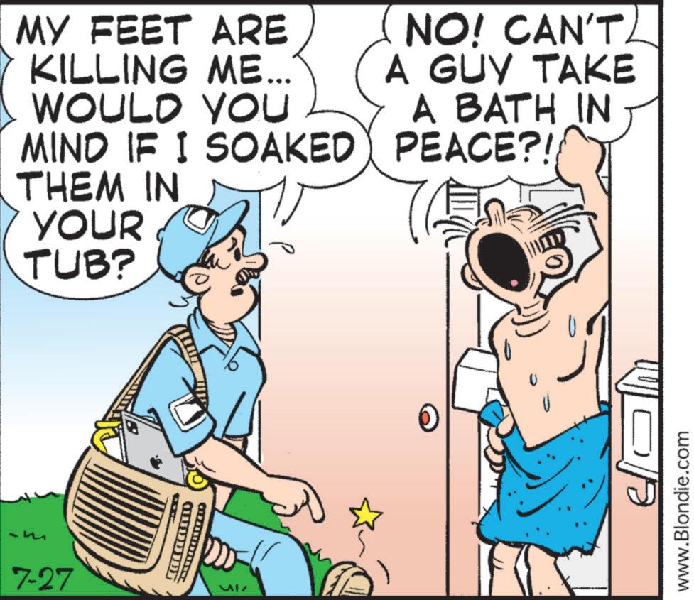 Fiction OCR: ARE MY FEET KILLING ME... WOULD YOU MIND IF I SOAKED THEM IN YOUR TUB? NO! CAN'T A GUY TAKE A BATH IN PEACE?!/ 7-27 ?????? WILD www.Blondie.com ARE MY FEET KILLING ME ... WOULD YOU MIND IF I SOAKED THEM IN YOUR TUB ? NO ! CAN'T A GUY TAKE A BATH IN PEACE ? ! / 7-27 ?????? WILD www.Blondie.com