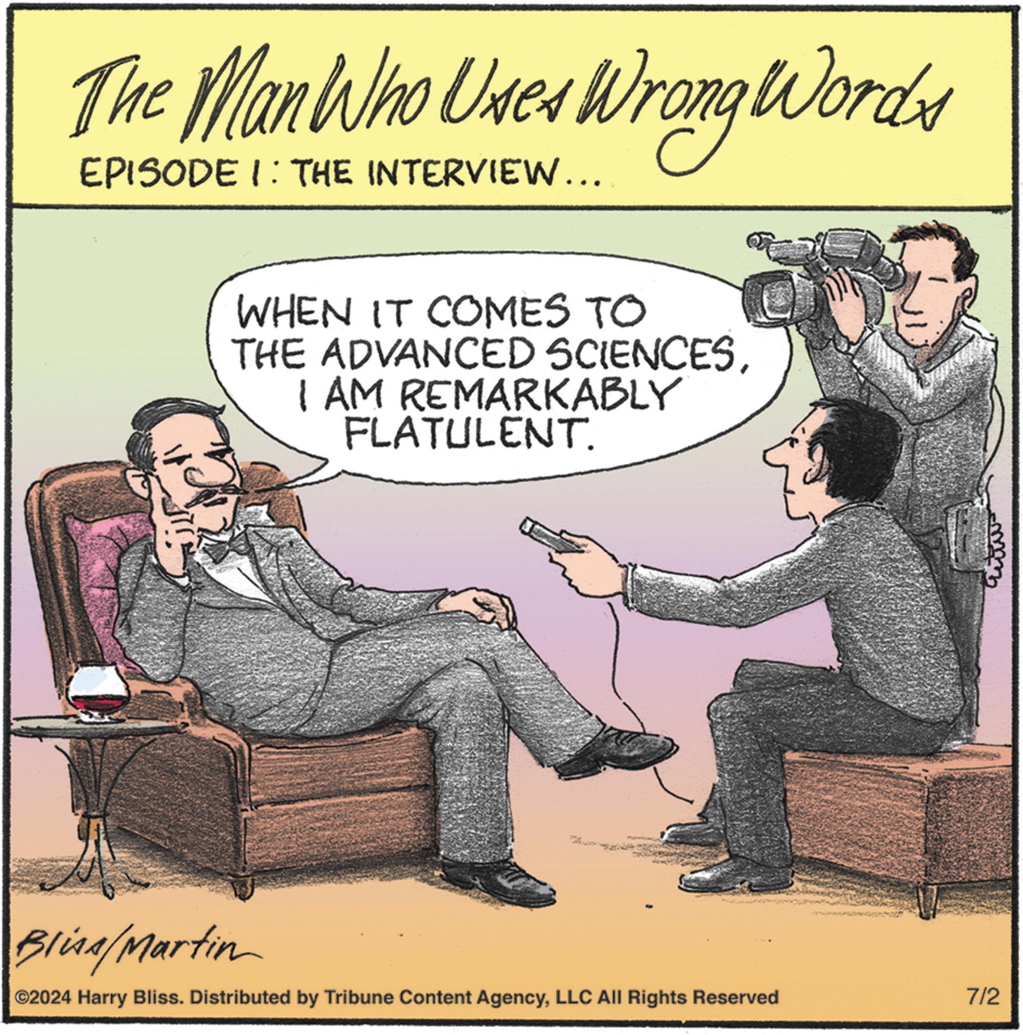 Humour OCR: The Man Who Uses Wrong Words EPISODE 1: THE INTERVIEW... WHEN IT COMES TO THE ADVANCED SCIENCESI AM REMARKABLY FLATULENT. Bliss/Martin C2024 Harry Bliss. Distributed by Tribune Content AgencyLLC All Rights Reserved 7/2 The Man Who Uses Wrong Words EPISODE 1 : THE INTERVIEW ... WHEN IT COMES TO THE ADVANCED SCIENCESI AM REMARKABLY FLATULENT . Bliss / Martin C2024 Harry Bliss . Distributed by Tribune Content AgencyLLC All Rights Reserved 7/2
