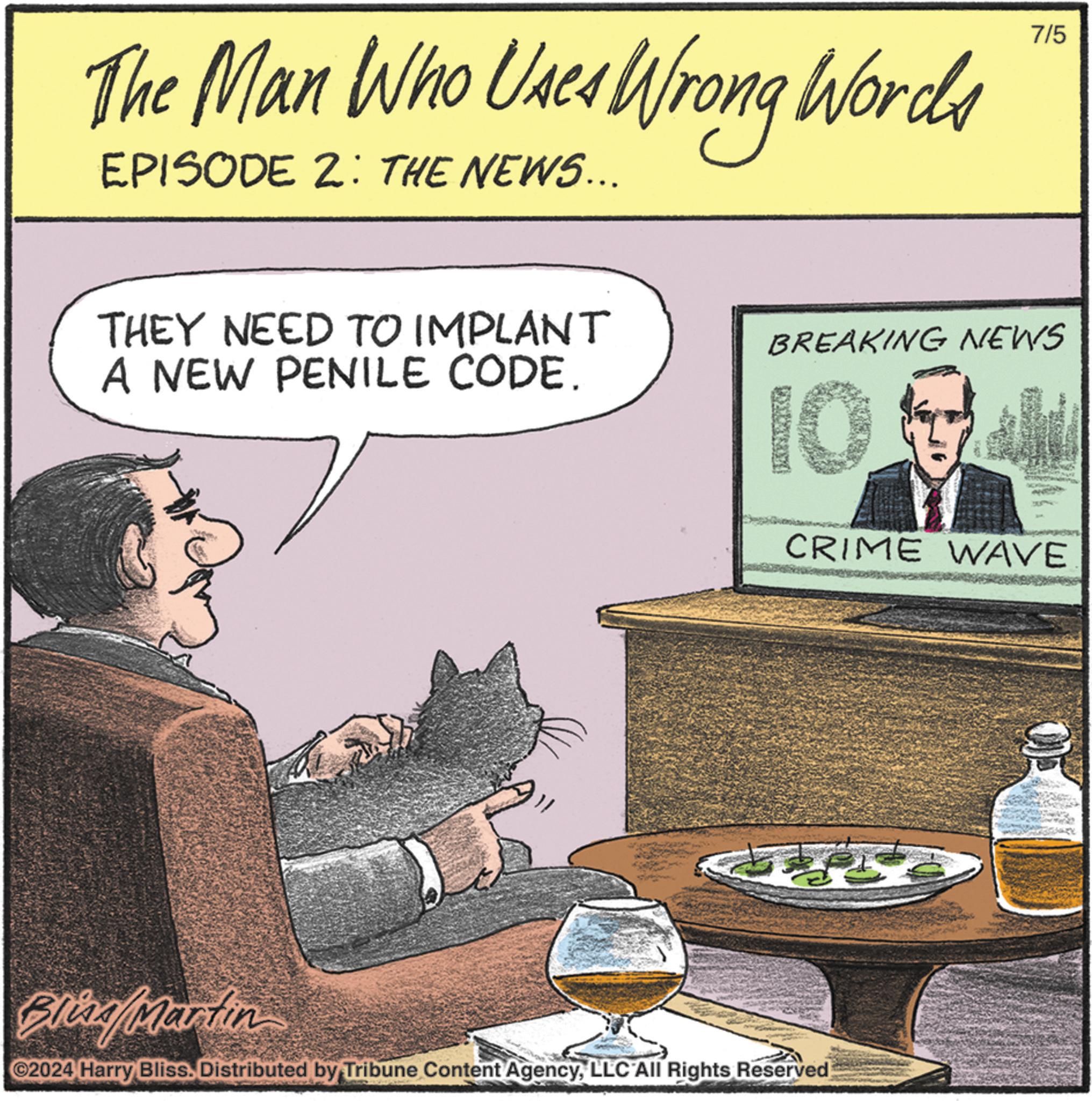 Publication OCR: The Man Who Uses Wrong Words EPISODE 2: THE NEWS... 7/5 THEY NEED TO IMPLANT A NEW PENILE CODE. BREAKING NEWS 10% CRIME WAVE Bliza/Maratin ©2024 Harry Bliss. Distributed by Tribune Content AgencyLLC All Rights Reserved The Man Who Uses Wrong Words EPISODE 2 : THE NEWS ... 7/5 THEY NEED TO IMPLANT A NEW PENILE CODE . BREAKING NEWS 10 % CRIME WAVE Bliza / Maratin © 2024 Harry Bliss . Distributed by Tribune Content AgencyLLC All Rights Reserved