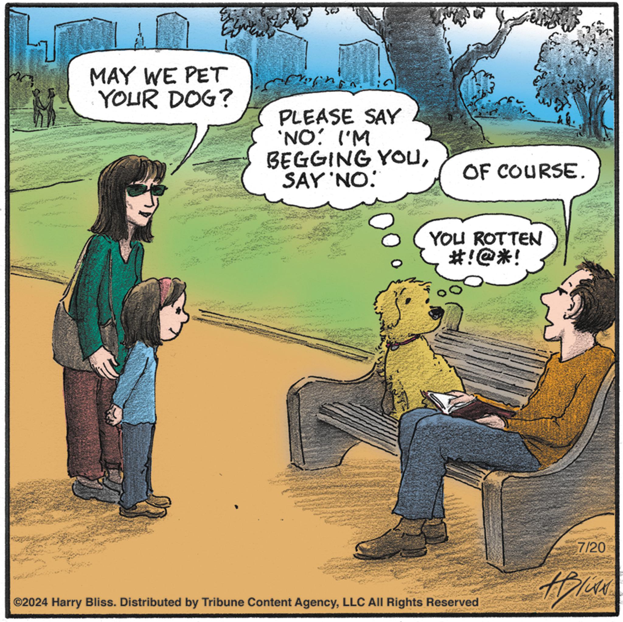Fiction OCR: MAY WE PET YOUR DOG? PLEASE SAY 'NO: I'M BEGGING YOUSAY 'NO. OF COURSE. YOU ROTTEN #!@*! ©2024 Harry Bliss. Distributed by Tribune Content AgencyLLC All Rights Reserved 7/20 Bliss MAY WE PET YOUR DOG ? PLEASE SAY ' NO : I'M BEGGING YOUSAY ' NO . OF COURSE . YOU ROTTEN # ! @ * ! © 2024 Harry Bliss . Distributed by Tribune Content AgencyLLC All Rights Reserved 7/20 Bliss