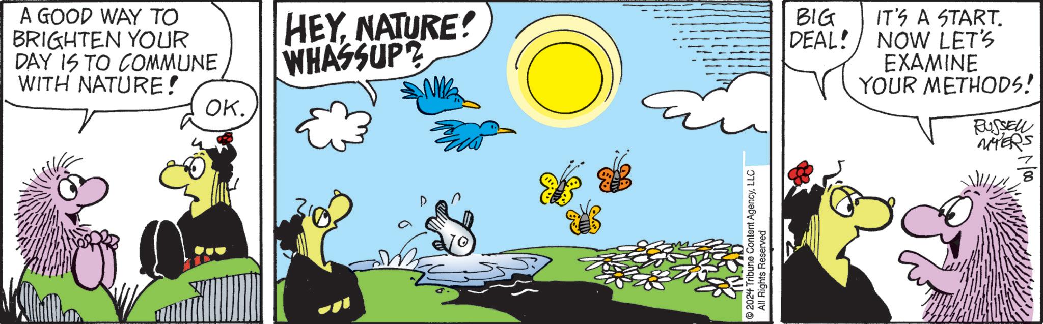Grass OCR: A GOOD WAY TO BRIGHTEN YOUR DAY IS TO COMMUNE WITH NATURE! OK. HEYNATURE! WHASSUP BIG DEAL! 2024 Tribune Content AgencyLLC All Rights Reserved IT'S A START. NOW LET'S EXAMINE YOUR METHODS! RUSSELL MYERS A GOOD WAY TO BRIGHTEN YOUR DAY IS TO COMMUNE WITH NATURE ! OK . HEYNATURE ! WHASSUP BIG DEAL ! 2024 Tribune Content AgencyLLC All Rights Reserved IT'S A START . NOW LET'S EXAMINE YOUR METHODS ! RUSSELL MYERS