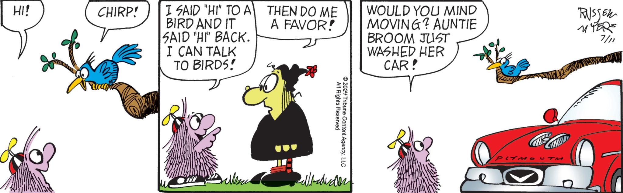 Sharing OCR: HI! CHIRP! I SAID "HI" TO A BIRD AND IT THEN DO ME A FAVOR! SAID "HI" BACK. I CAN TALK TO BIRDS! 2024 All Rights Reserved Tribune Content AgencyLLC WOULD YOU MIND MOVING? AUNTIE BROOM JUST WASHED HER CAR! PLYMOU P RUSSER MYERS 7/11 HI ! CHIRP ! I SAID " HI " TO A BIRD AND IT THEN DO ME A FAVOR ! SAID " HI " BACK . I CAN TALK TO BIRDS ! 2024 All Rights Reserved Tribune Content AgencyLLC WOULD YOU MIND MOVING ? AUNTIE BROOM JUST WASHED HER CAR ! PLYMOU P RUSSER MYERS 7/11