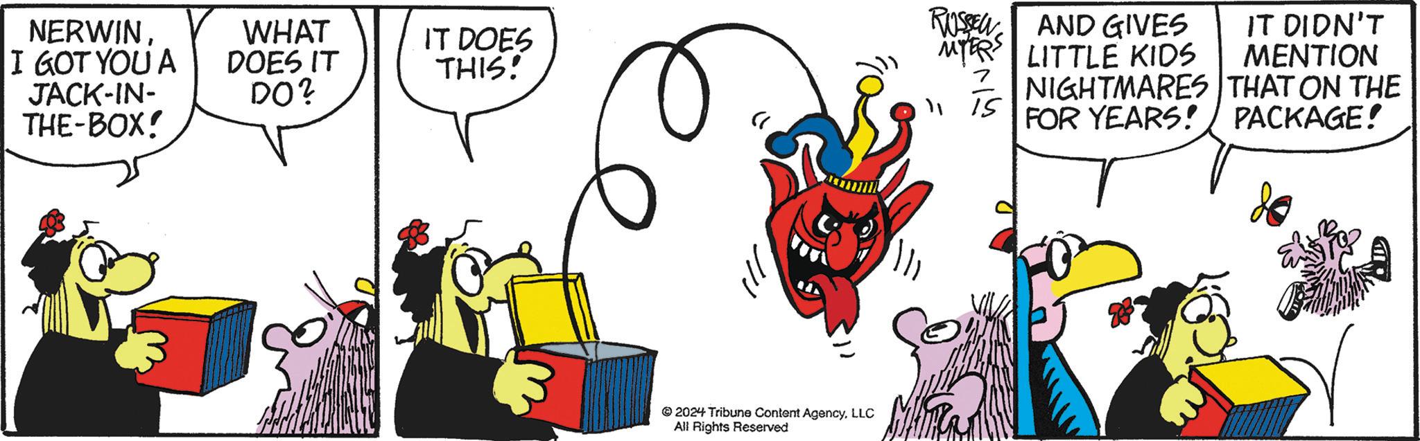 Drawing OCR: NERWINI GOT YOU A JACK-IN- THE-BOX! WHAT DOES IT DO? IT DOES THIS! 2024 Tribune Content AgencyLLC All Rights Reserved RUSSEL AND GIVES MYERS LITTLE KIDS 15 IT DIDN'T MENTION NIGHTMARES THAT ON THE FOR YEARS! / PACKAGE! NERWINI GOT YOU A JACK - IN- THE - BOX ! WHAT DOES IT DO ? IT DOES THIS ! 2024 Tribune Content AgencyLLC All Rights Reserved RUSSEL AND GIVES MYERS LITTLE KIDS 15 IT DIDN'T MENTION NIGHTMARES THAT ON THE FOR YEARS ! / PACKAGE !