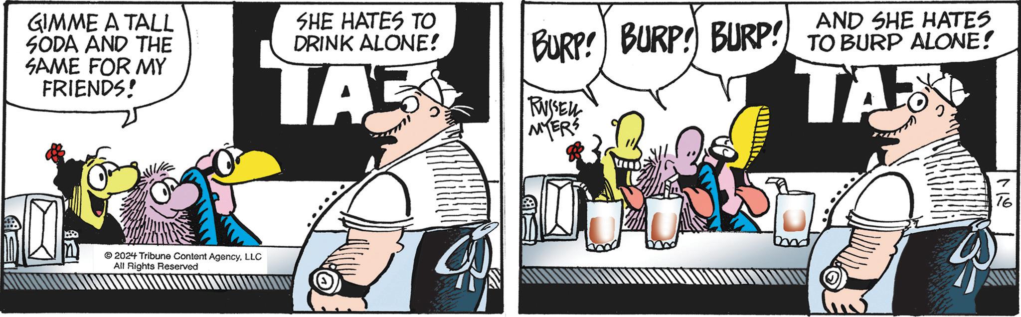 Conversation OCR: GIMME A TALL SODA AND THE SAME FOR MY FRIENDS! SHE HATES TO DRINK ALONE! TAS AND SHE HATES BURP! BURP! BURP! TO BURP ALONE! RUSSELL MYERS TAX 2024 Tribune Content AgencyLLC All Rights Reserved 16 GIMME A TALL SODA AND THE SAME FOR MY FRIENDS ! SHE HATES TO DRINK ALONE ! TAS AND SHE HATES BURP ! BURP ! BURP ! TO BURP ALONE ! RUSSELL MYERS TAX 2024 Tribune Content AgencyLLC All Rights Reserved 16