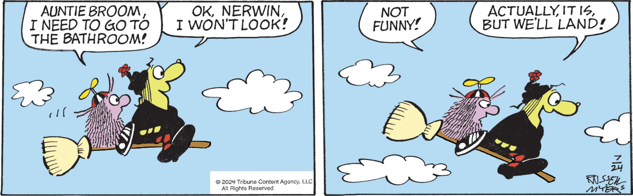 Pattern OCR: AUNTIE BROOM I NEED TO GO TO THE BATHROOM! OKI WON'T LOOK! NOT FUNNY! ACTUALLYBUT WE'LL LAND! © 2024 Tribune Content AgencyLLC All Rights Reserved 24 RUSSELL MYERS AUNTIE BROOM I NEED TO GO TO THE BATHROOM ! OKI WON'T LOOK ! NOT FUNNY ! ACTUALLYIT ISBUT WE'LL LAND ! © 2024 Tribune Content AgencyLLC All Rights Reserved 24 RUSSELL MYERS