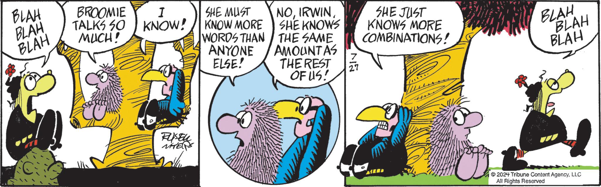 Comics OCR: BLAH BLAH BLAH BROOMIE TALKS SO MUCH! I KNOW! SHE MUST KNOW MORE WORDS THAN ANYONE NOIRWIN SHE KNOWS THE SAME AMOUNT AS 7 ELSE! THE REST 27 Russel WHERPS OF US! SHE JUST KNOWS MORE COMBINATIONS! TH BLAH BLAH BLAH 2024 Tribune Content AgencyLLC All Rights Reserved BLAH BLAH BLAH BROOMIE TALKS SO MUCH ! I KNOW ! SHE MUST KNOW MORE WORDS THAN ANYONE NOIRWIN SHE KNOWS THE SAME AMOUNT AS 7 ELSE ! THE REST 27 Russel WHERPS OF US ! SHE JUST KNOWS MORE COMBINATIONS ! TH BLAH BLAH BLAH 2024 Tribune Content AgencyLLC All Rights Reserved