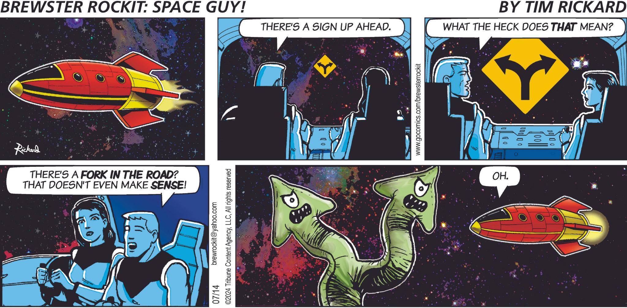 Design OCR: BREWSTER ROCKIT: SPACE GUY! THERE'S A SIGN UP AHEAD. Rickard THERE'S A FORK IN THE ROAD? THAT DOESN'T EVEN MAKE SENSE! brewrockit@yahoo.com ©2024 Tribune Content AgencyAll rights reserved 07/14 www.gocomics.com/brewsterrockit OH. OD BY TIM RICKARD WHAT THE HECK DOES THAT MEAN? BREWSTER ROCKIT : SPACE GUY ! THERE'S A SIGN UP AHEAD . Rickard THERE'S A FORK IN THE ROAD ? THAT DOESN'T EVEN MAKE SENSE ! brewrockit@yahoo.com © 2024 Tribune Content AgencyAll rights reserved 07/14 www.gocomics.com/brewsterrockit OH . OD BY TIM RICKARD WHAT THE HECK DOES THAT MEAN ?