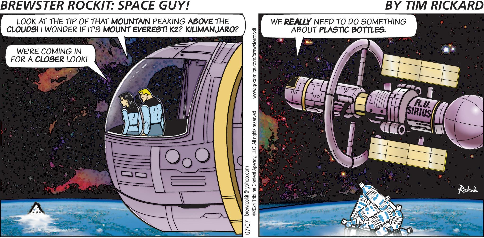 Publication OCR: BREWSTER ROCKIT: SPACE GUY! LOOK AT THE TIP OF THAT MOUNTAIN PEAKING ABOVE THE CLOUDS! I WONDER IF IT'S MOUNT EVEREST! K2? KILIMANJARO? WE'RE COMING IN FOR A CLOSER LOOK! www.gocomics.com/brewsterrockit BY TIM RICKARD WE REALLY NEED TO DO SOMETHING ABOUT PLASTIC BOTTLES. 00 80080 ©2024 Tribune Content AgencyAll rights reserved 07/07 brewrockit@yahoo.com CO R.U. SIRIUS Rickard g BREWSTER ROCKIT : SPACE GUY ! LOOK AT THE TIP OF THAT MOUNTAIN PEAKING ABOVE THE CLOUDS ! I WONDER IF IT'S MOUNT EVEREST ! K2 ? KILIMANJARO ? WE'RE COMING IN FOR A CLOSER LOOK ! www.gocomics.com/brewsterrockit BY TIM RICKARD WE REALLY NEED TO DO SOMETHING ABOUT PLASTIC BOTTLES . 00 80080 © 2024 Tribune Content AgencyAll rights reserved 07/07 brewrockit@yahoo.com CO R.U. SIRIUS Rickard g