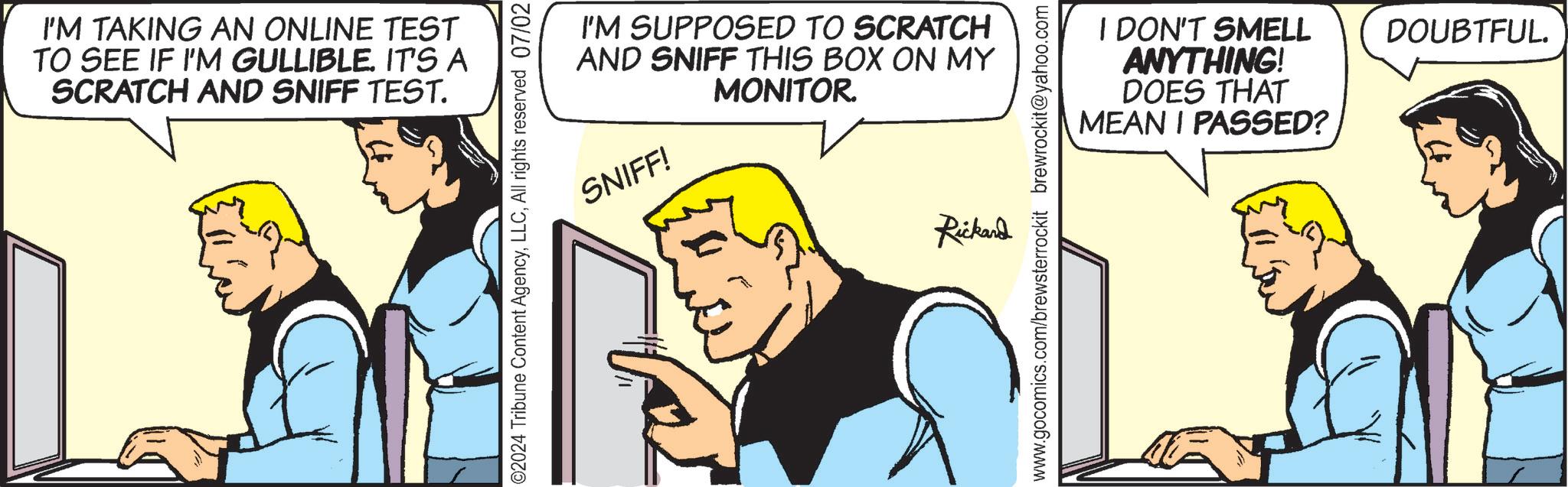 Illustration OCR: I'M TAKING AN ONLINE TEST TO SEE IF I'M GULLIBLE. IT'S A SCRATCH AND SNIFF TEST. I'M SUPPOSED TO SCRATCH AND SNIFF THIS BOX ON MY MONITOR. SNIFF! O2024 Tribune Content AgencyAll rights reserved 07/02 Rickand I DON'T SMELL ANYTHING! DOES THAT MEAN I PASSED? DOUBTFUL. www.gocomics.com/brewsterrockit brewrockit@yahoo.com I'M TAKING AN ONLINE TEST TO SEE IF I'M GULLIBLE . IT'S A SCRATCH AND SNIFF TEST . I'M SUPPOSED TO SCRATCH AND SNIFF THIS BOX ON MY MONITOR . SNIFF ! O2024 Tribune Content AgencyAll rights reserved 07/02 Rickand I DON'T SMELL ANYTHING ! DOES THAT MEAN I PASSED ? DOUBTFUL . www.gocomics.com/brewsterrockit brewrockit@yahoo.com