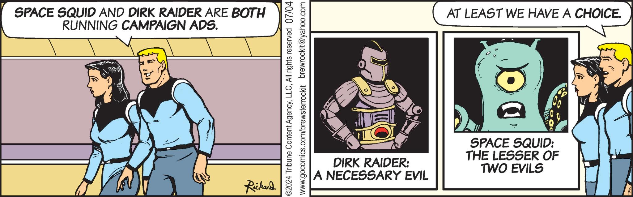 Comics OCR: SPACE SQUID AND DIRK RAIDER ARE BOTH RUNNING CAMPAIGN ADS. Rickard 2024 Tribune Content AgencyAll rights reserved 07/04 www.gocomics.com/brewsterrockit brewrockit@yahoo.com AT LEAST WE HAVE A CHOICE. DIRK RAIDER: |A NECESSARY EVIL SPACE SQUID: THE LESSER OF TWO EVILS SPACE SQUID AND DIRK RAIDER ARE BOTH RUNNING CAMPAIGN ADS . Rickard 2024 Tribune Content AgencyAll rights reserved 07/04 www.gocomics.com/brewsterrockit brewrockit@yahoo.com AT LEAST WE HAVE A CHOICE . DIRK RAIDER : | A NECESSARY EVIL SPACE SQUID : THE LESSER OF TWO EVILS