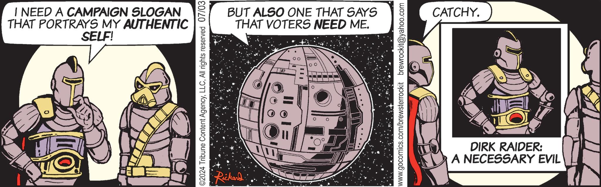 Publication OCR: I NEED A CAMPAIGN SLOGAN THAT PORTRAYS MY AUTHENTIC SELF! ©2024 Tribune Content AgencyAll rights reserved 07/03 Rickard BUT ALSO ONE THAT SAYS THAT VOTERS NEED ME. 00 www.gocomics.com/brewsterrockit brewrockit@yahoo.com CATCHY. DIRK RAIDER: A NECESSARY EVIL I NEED A CAMPAIGN SLOGAN THAT PORTRAYS MY AUTHENTIC SELF ! © 2024 Tribune Content AgencyAll rights reserved 07/03 Rickard BUT ALSO ONE THAT SAYS THAT VOTERS NEED ME . 00 www.gocomics.com/brewsterrockit brewrockit@yahoo.com CATCHY . DIRK RAIDER : A NECESSARY EVIL