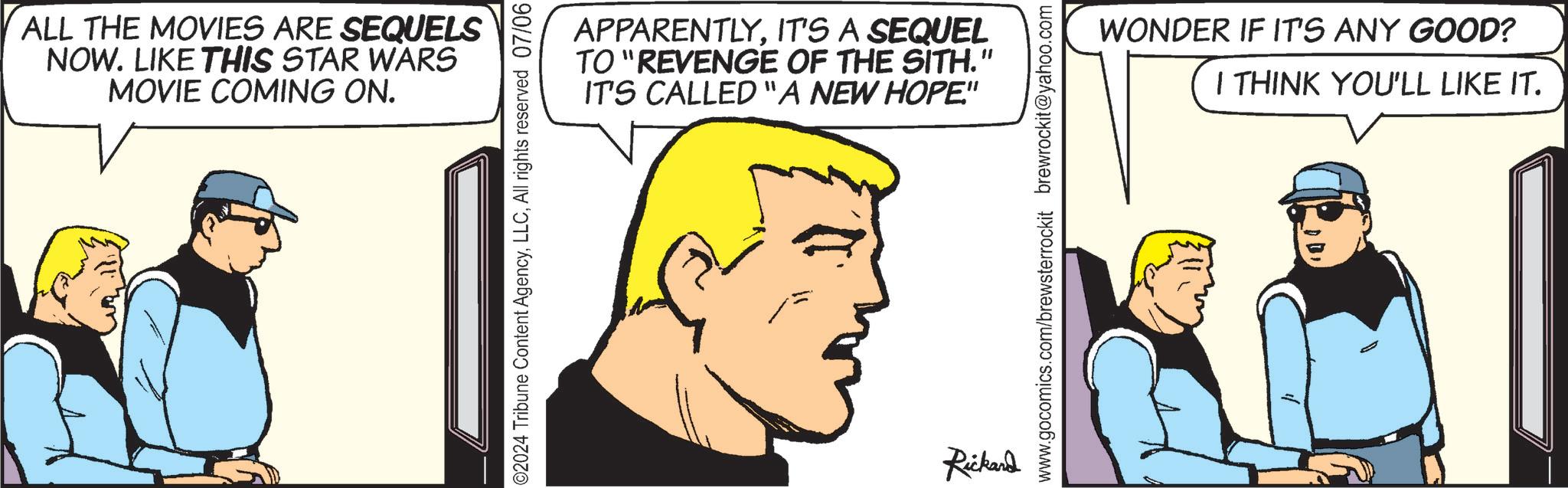 Organ OCR: ALL THE MOVIES ARE SEQUELS NOW. LIKE THIS STAR WARS MOVIE COMING ON. ©2024 Tribune Content AgencyAll rights reserved 07/06 APPARENTLYIT'S A SEQUEL TO "REVENGE OF THE SITH." IT'S CALLED "A NEW HOPE" Rickard www.gocomics.com/brewsterrockit brewrockit@yahoo.com WONDER IF IT'S ANY GOOD? I THINK YOU'LL LIKE IT. ALL THE MOVIES ARE SEQUELS NOW . LIKE THIS STAR WARS MOVIE COMING ON . © 2024 Tribune Content AgencyAll rights reserved 07/06 APPARENTLYIT'S A SEQUEL TO " REVENGE OF THE SITH . " IT'S CALLED " A NEW HOPE " Rickard www.gocomics.com/brewsterrockit brewrockit@yahoo.com WONDER IF IT'S ANY GOOD ? I THINK YOU'LL LIKE IT .