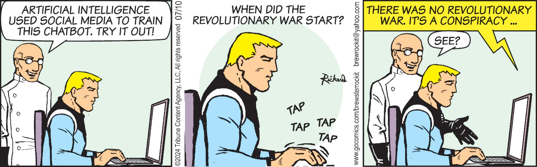 Parallel OCR: ARTIFICIAL INTELLIGENCE USED SOCIAL MEDIA TO TRAIN THIS CHATBOT. TRY IT OUT! 02024 Tribune Content AgencyAll rights reserved 07/10 WHEN DID THE REVOLUTIONARY WAR START? www.gocomics.com/brewsterrockit brewrockit@yahoo.com Rickand TAP TAP TAP TAP THERE WAS NO REVOLUTIONARY WAR. IT'S A CONSPIRACY ... SEE? ARTIFICIAL INTELLIGENCE USED SOCIAL MEDIA TO TRAIN THIS CHATBOT . TRY IT OUT ! 02024 Tribune Content AgencyAll rights reserved 07/10 WHEN DID THE REVOLUTIONARY WAR START ? www.gocomics.com/brewsterrockit brewrockit@yahoo.com Rickand TAP TAP TAP TAP THERE WAS NO REVOLUTIONARY WAR . IT'S A CONSPIRACY ... SEE ?