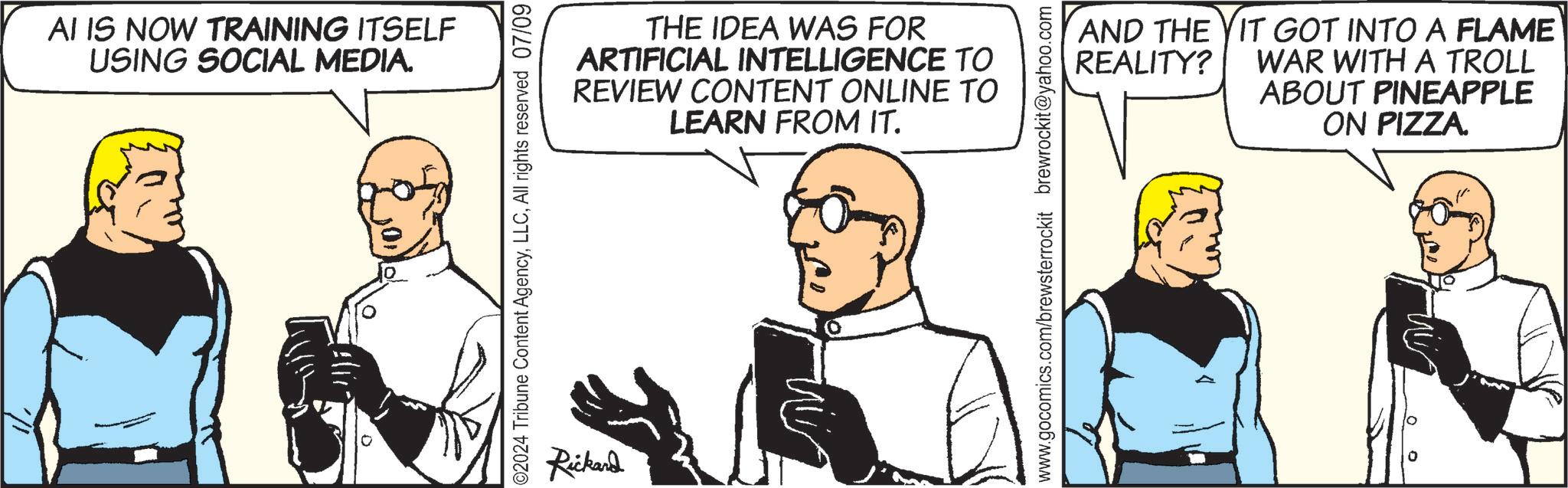 Conversation OCR: AI IS NOW TRAINING ITSELF USING SOCIAL MEDIA. 02024 Tribune Content AgencyAll rights reserved 07/09 Rickard THE IDEA WAS FOR ARTIFICIAL INTELLIGENCE TO REVIEW CONTENT ONLINE TO LEARN FROM IT. www.gocomics.com/brewsterrockit brewrockit@yahoo.com AND THE YIT GOT INTO A FLAME WAR WITH A TROLL REALITY? ABOUT PINEAPPLE ON PIZZA. °° AI IS NOW TRAINING ITSELF USING SOCIAL MEDIA . 02024 Tribune Content AgencyAll rights reserved 07/09 Rickard THE IDEA WAS FOR ARTIFICIAL INTELLIGENCE TO REVIEW CONTENT ONLINE TO LEARN FROM IT . www.gocomics.com/brewsterrockit brewrockit@yahoo.com AND THE YIT GOT INTO A FLAME WAR WITH A TROLL REALITY ? ABOUT PINEAPPLE ON PIZZA . °°