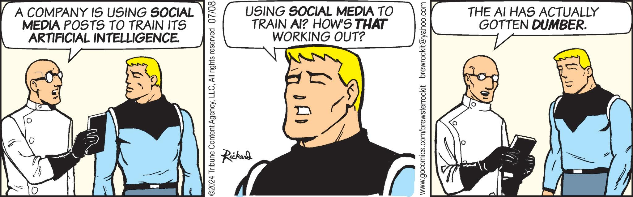 Fictional character OCR: A COMPANY IS USING SOCIAL MEDIA POSTS TO TRAIN ITS ARTIFICIAL INTELLIGENCE. 02024 Tribune Content AgencyAll rights reserved 07/08 Rickard USING SOCIAL MEDIA TO TRAIN AI? HOW'S THAT WORKING OUT? www.gocomics.com/brewsterrockit brewrockit@yahoo.com THE AI HAS ACTUALLY GOTTEN DUMBER. A COMPANY IS USING SOCIAL MEDIA POSTS TO TRAIN ITS ARTIFICIAL INTELLIGENCE . 02024 Tribune Content AgencyAll rights reserved 07/08 Rickard USING SOCIAL MEDIA TO TRAIN AI ? HOW'S THAT WORKING OUT ? www.gocomics.com/brewsterrockit brewrockit@yahoo.com THE AI HAS ACTUALLY GOTTEN DUMBER .