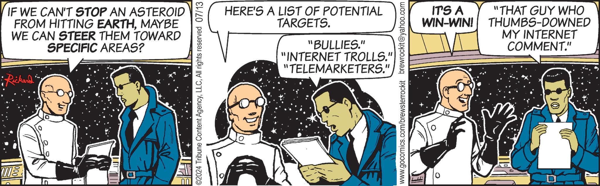 Art OCR: Må IF WE CAN'T STOP AN ASTEROID FROM HITTING EARTHMAYBE WE CAN STEER THEM TOWARD SPECIFIC AREAS? •Rickard' 02024 Tribune Content AgencyAll rights reserved 07/13 HERE'S A LIST OF POTENTIAL TARGETS. "BULLIES." "INTERNET TROLLS." "TELEMARKETERS.". www.gocomics.com/brewsterrockit brewrockit@yahoo.com IT'S A WIN-WIN! "THAT GUY WHO THUMBS-DOWNED MY INTERNET COMMENT." Må IF WE CAN'T STOP AN ASTEROID FROM HITTING EARTHMAYBE WE CAN STEER THEM TOWARD SPECIFIC AREAS ? • Rickard ' 02024 Tribune Content AgencyAll rights reserved 07/13 HERE'S A LIST OF POTENTIAL TARGETS . " BULLIES . " " INTERNET TROLLS . " " TELEMARKETERS . " . www.gocomics.com/brewsterrockit brewrockit@yahoo.com IT'S A WIN - WIN ! " THAT GUY WHO THUMBS - DOWNED MY INTERNET COMMENT . "