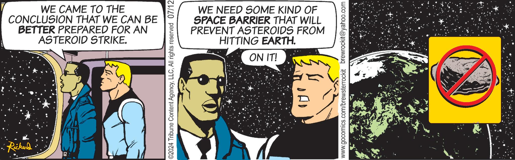 Publication OCR: Rickard WE CAME TO THE CONCLUSION THAT WE CAN BE BETTER PREPARED FOR AN ASTEROID STRIKE. WE NEED SOME KIND OF SPACE BARRIER THAT WILL PREVENT ASTEROIDS FROM HITTING EARTH. ON IT! ©2024 Tribune Content AgencyAll rights reserved 07/12 ??? www.gocomics.com/brewsterrockit brewrockit@yahoo.com Rickard WE CAME TO THE CONCLUSION THAT WE CAN BE BETTER PREPARED FOR AN ASTEROID STRIKE . WE NEED SOME KIND OF SPACE BARRIER THAT WILL PREVENT ASTEROIDS FROM HITTING EARTH . ON IT ! © 2024 Tribune Content AgencyAll rights reserved 07/12 ??? www.gocomics.com/brewsterrockit brewrockit@yahoo.com