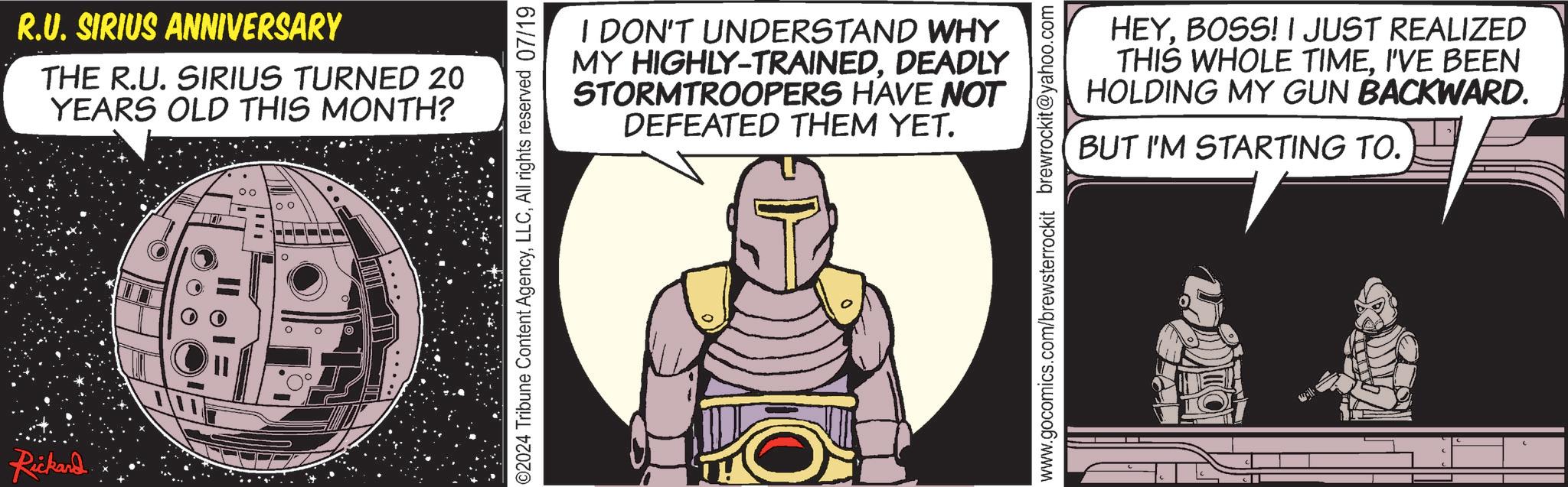 Comic book OCR: Rickard R.U. SIRIUS ANNIVERSARY THE R.U. SIRIUS TURNED 20 YEARS OLD THIS MONTH? I DON'T UNDERSTAND WHY MY HIGHLY-TRAINEDDEADLY STORMTROOPERS HAVE NOT DEFEATED THEM YET. ©2024 Tribune Content AgencyAll rights reserved 07/19 HEYBOSS! I JUST REALIZED THIS WHOLE TIMEI'VE BEEN HOLDING MY GUN BACKWARD. BUT I'M STARTING TO. www.gocomics.com/brewsterrockit brewrockit@yahoo.com Rickard R.U. SIRIUS ANNIVERSARY THE R.U. SIRIUS TURNED 20 YEARS OLD THIS MONTH ? I DON'T UNDERSTAND WHY MY HIGHLY - TRAINEDDEADLY STORMTROOPERS HAVE NOT DEFEATED THEM YET . © 2024 Tribune Content AgencyAll rights reserved 07/19 HEYBOSS ! I JUST REALIZED THIS WHOLE TIMEI'VE BEEN HOLDING MY GUN BACKWARD . BUT I'M STARTING TO . www.gocomics.com/brewsterrockit brewrockit@yahoo.com