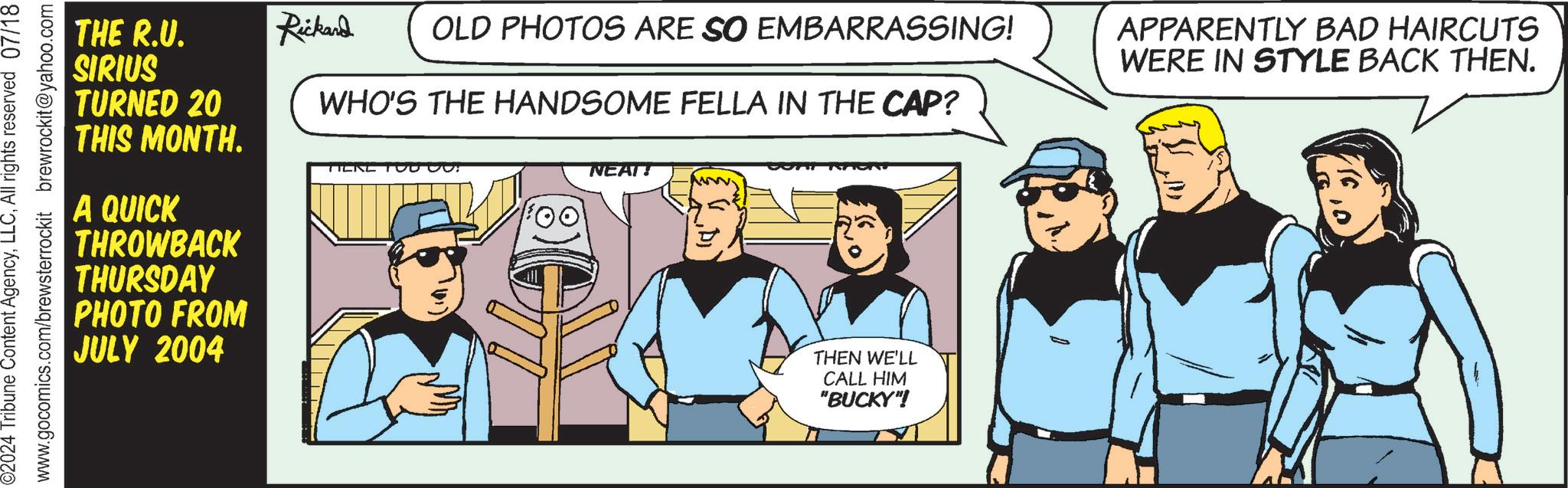 Illustration OCR: ©2024 Tribune Content AgencyAll rights reserved 07/18 www.gocomics.com/brewsterrockit brewrockit@yahoo.com THE R.U. SIRIUS TURNED 20 THIS MONTH. A QUICK THROWBACK THURSDAY PHOTO FROM JULY 2004 TIEKE TOO CO Rickard OLD PHOTOS ARE SO EMBARRASSING! WHO'S THE HANDSOME FELLA IN THE CAP? APPARENTLY BAD HAIRCUTS WERE IN STYLE BACK THEN. NEAT! www. THEN WE'LL CALL HIM "BUCKY"! © 2024 Tribune Content AgencyAll rights reserved 07/18 www.gocomics.com/brewsterrockit brewrockit@yahoo.com THE R.U. SIRIUS TURNED 20 THIS MONTH . A QUICK THROWBACK THURSDAY PHOTO FROM JULY 2004 TIEKE TOO CO Rickard OLD PHOTOS ARE SO EMBARRASSING ! WHO'S THE HANDSOME FELLA IN THE CAP ? APPARENTLY BAD HAIRCUTS WERE IN STYLE BACK THEN . NEAT ! www . THEN WE'LL CALL HIM " BUCKY " !