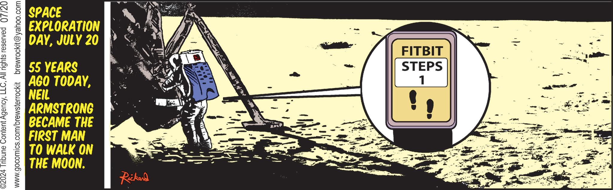 Rectangle OCR: 02024 Tribune Content AgencyAll rights reserved 07/20 www.gocomics.com/brewsterrockit brewrockit@yahoo.com SPACE EXPLORATION DAYJULY 20 55 YEARS AGO TODAYNEIL ARMSTRONG BECAME THE FIRST MAN TO WALK ON THE MOON. Rickard FITBIT STEPS 1 02024 Tribune Content AgencyAll rights reserved 07/20 www.gocomics.com/brewsterrockit brewrockit@yahoo.com SPACE EXPLORATION DAYJULY 20 55 YEARS AGO TODAYNEIL ARMSTRONG BECAME THE FIRST MAN TO WALK ON THE MOON . Rickard FITBIT STEPS 1