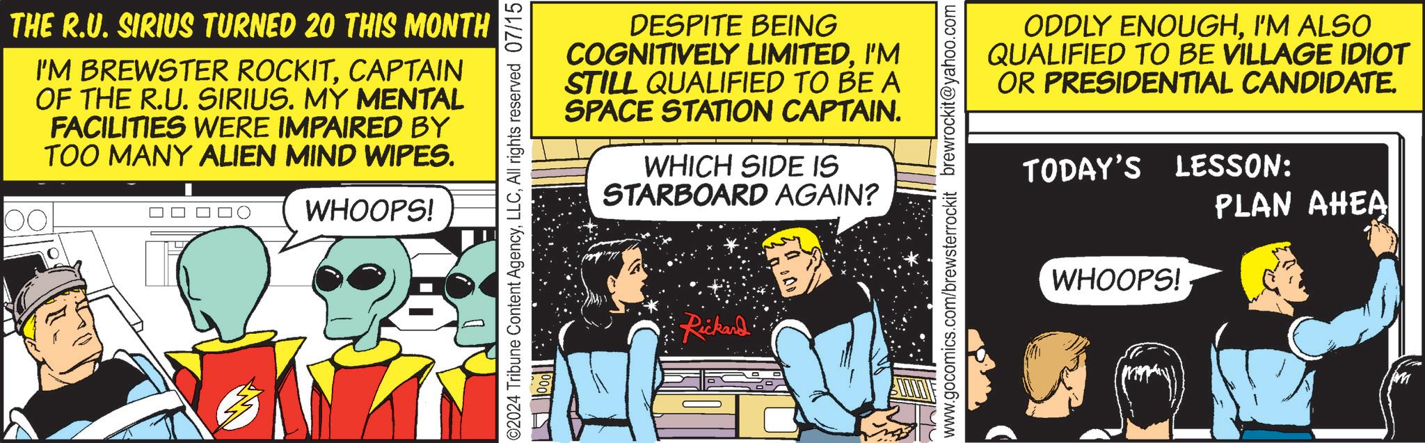 Conversation OCR: THE R.U. SIRIUS TURNED 20 THIS MONTH I'M BREWSTER ROCKITCAPTAIN OF THE R.U. SIRIUS. MY MENTAL FACILITIES WERE IMPAIRED BY TOO MANY ALIEN MIND WIPES. 00 WHOOPS! ©2024 Tribune Content AgencyAll rights reserved 07/15 1000 DESPITE BEING COGNITIVELY LIMITEDI'M STILL QUALIFIED TO BE A SPACE STATION CAPTAIN. WHICH SIDE IS STARBOARD AGAIN? Rickard www.gocomics.com/brewsterrockit brewrockit@yahoo.com ODDLY ENOUGHI'M ALSO QUALIFIED TO BE VILLAGE IDIOT OR PRESIDENTIAL CANDIDATE. TODAY'S LESSON: PLAN AHEA WHOOPS! THE R.U. SIRIUS TURNED 20 THIS MONTH I'M BREWSTER ROCKITCAPTAIN OF THE R.U. SIRIUS . MY MENTAL FACILITIES WERE IMPAIRED BY TOO MANY ALIEN MIND WIPES . 00 WHOOPS ! © 2024 Tribune Content AgencyAll rights reserved 07/15 1000 DESPITE BEING COGNITIVELY LIMITEDI'M STILL QUALIFIED TO BE A SPACE STATION CAPTAIN . WHICH SIDE IS STARBOARD AGAIN ? Rickard www.gocomics.com/brewsterrockit brewrockit@yahoo.com ODDLY ENOUGHI'M ALSO QUALIFIED TO BE VILLAGE IDIOT OR PRESIDENTIAL CANDIDATE . TODAY'S LESSON : PLAN AHEA WHOOPS !