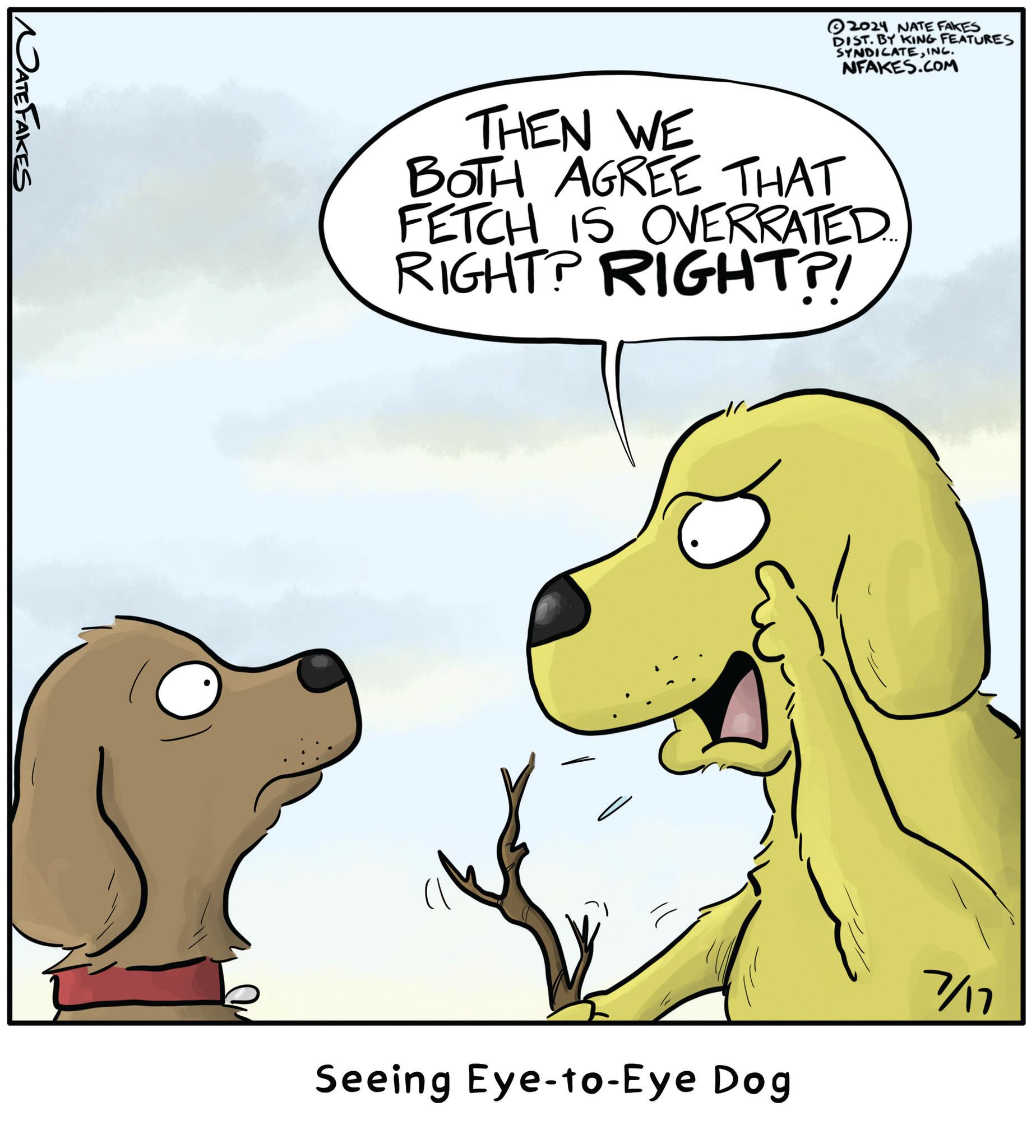 Adaptation OCR: NATE FAKES 2024 NATE FAKES DIST. BY KING FEATURES SYNDICATEINC. NFAKES.COM THEN WE BOTH AGREE THAT FETCH IS OVERRATED. RIGHT? RIGHT?! Seeing Eye-to-Eye Dog 7/17 NATE FAKES 2024 NATE FAKES DIST . BY KING FEATURES SYNDICATEINC . NFAKES.COM THEN WE BOTH AGREE THAT FETCH IS OVERRATED . RIGHT ? RIGHT ?! Seeing Eye - to - Eye Dog 7/17