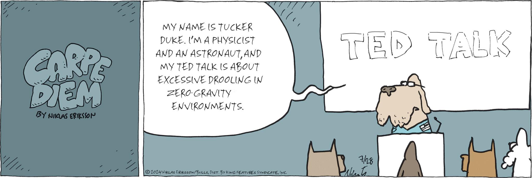 Water OCR: CARPE DIEM BY NIKLAS ERIKSSON MY NAME IS TUCKER DUKE. I'M A PHYSICIST AND AN ASTRONAUTAND MY TED TALK IS ABOUT EXCESSIVE DROOLING IN ZERO-GRAVITY ENVIRONMENTS. TED TALK 2024 NIKLAS ERIKSSON/BULLSINC. 7/28 Ninats CARPE DIEM BY NIKLAS ERIKSSON MY NAME IS TUCKER DUKE . I'M A PHYSICIST AND AN ASTRONAUTAND MY TED TALK IS ABOUT EXCESSIVE DROOLING IN ZERO - GRAVITY ENVIRONMENTS . TED TALK 2024 NIKLAS ERIKSSON / BULLSDIST . BY KING FEATURES SYNDICATEINC . 7/28 Ninats