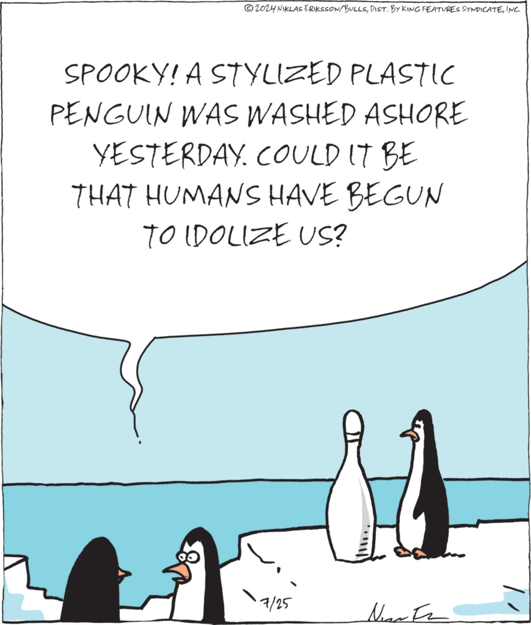 Event OCR: 2024 NIKLAS ERIKSSON/BULLSINC. SPOOKY! A STYLIZED PLASTIC PENGUIN WAS WASHED ASHORE YESTERDAY. COULD IT BE THAT HUMANS HAVE BEGUN TO IDOLIZE US? 7/25 NearFa 2024 NIKLAS ERIKSSON / BULLSDIST . BY KING FEATURES SYNDICATEINC . SPOOKY ! A STYLIZED PLASTIC PENGUIN WAS WASHED ASHORE YESTERDAY . COULD IT BE THAT HUMANS HAVE BEGUN TO IDOLIZE US ? 7/25 NearFa